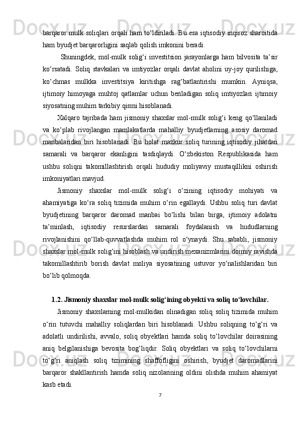 barqaror mulk soliqlari orqali ham to‘ldiriladi. Bu esa iqtisodiy inqiroz sharoitida
ham byudjet barqarorligini saqlab qolish imkonini beradi.
Shuningdek,  mol-mulk   solig‘i   investitsion   jarayonlarga   ham   bilvosita   ta’sir
ko‘rsatadi.   Soliq   stavkalari   va   imtiyozlar   orqali   davlat   aholini   uy-joy   qurilishiga,
ko‘chmas   mulkka   investitsiya   kiritishga   rag‘batlantirishi   mumkin.   Ayniqsa,
ijtimoiy   himoyaga   muhtoj   qatlamlar   uchun   beriladigan   soliq   imtiyozlari   ijtimoiy
siyosatning muhim tarkibiy qismi hisoblanadi.
Xalqaro   tajribada   ham   jismoniy   shaxslar   mol-mulk   solig‘i   keng   qo‘llaniladi
va   ko‘plab   rivojlangan   mamlakatlarda   mahalliy   byudjetlarning   asosiy   daromad
manbalaridan   biri   hisoblanadi.   Bu   holat   mazkur   soliq   turining   iqtisodiy   jihatdan
samarali   va   barqaror   ekanligini   tasdiqlaydi.   O‘zbekiston   Respublikasida   ham
ushbu   soliqni   takomillashtirish   orqali   hududiy   moliyaviy   mustaqillikni   oshirish
imkoniyatlari mavjud.
Jismoniy   shaxslar   mol-mulk   solig‘i   o‘zining   iqtisodiy   mohiyati   va
ahamiyatiga   ko‘ra   soliq   tizimida   muhim   o‘rin   egallaydi.   Ushbu   soliq   turi   davlat
byudjetining   barqaror   daromad   manbai   bo‘lishi   bilan   birga,   ijtimoiy   adolatni
ta’minlash,   iqtisodiy   resurslardan   samarali   foydalanish   va   hududlarning
rivojlanishini   qo‘llab-quvvatlashda   muhim   rol   o‘ynaydi.   Shu   sababli,   jismoniy
shaxslar mol-mulk solig‘ini hisoblash va undirish mexanizmlarini doimiy ravishda
takomillashtirib   borish   davlat   moliya   siyosatining   ustuvor   yo‘nalishlaridan   biri
bo‘lib qolmoqda.
1.2. Jismoniy shaxslar mol-mulk solig‘ining obyekti va soliq to‘lovchilar.
Jismoniy   shaxslarning   mol-mulkidan   olinadigan   soliq   soliq   tizimida   muhim
o‘rin   tutuvchi   mahalliy   soliqlardan   biri   hisoblanadi.   Ushbu   soliqning   to‘g‘ri   va
adolatli   undirilishi,   avvalo,   soliq   obyektlari   hamda   soliq   to‘lovchilar   doirasining
aniq   belgilanishiga   bevosita   bog‘liqdir.   Soliq   obyektlari   va   soliq   to‘lovchilarni
to‘g‘ri   aniqlash   soliq   tizimining   shaffofligini   oshirish,   byudjet   daromadlarini
barqaror   shakllantirish   hamda   soliq   nizolarining   oldini   olishda   muhim   ahamiyat
kasb etadi.
7 