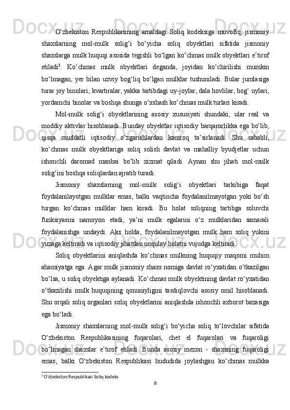 O‘zbekiston   Respublikasining   amaldagi   Soliq   kodeksiga   muvofiq,   jismoniy
shaxslarning   mol-mulk   solig‘i   bo‘yicha   soliq   obyektlari   sifatida   jismoniy
shaxslarga mulk huquqi asosida tegishli bo‘lgan ko‘chmas mulk obyektlari e’tirof
etiladi 3
.   Ko‘chmas   mulk   obyektlari   deganda,   joyidan   ko‘chirilishi   mumkin
bo‘lmagan,   yer   bilan   uzviy   bog‘liq   bo‘lgan   mulklar   tushuniladi.   Bular   jumlasiga
turar joy binolari, kvartiralar, yakka tartibdagi uy-joylar, dala hovlilar, bog‘ uylari,
yordamchi binolar va boshqa shunga o‘xshash ko‘chmas mulk turlari kiradi.
Mol-mulk   solig‘i   obyektlarining   asosiy   xususiyati   shundaki,   ular   real   va
moddiy aktivlar hisoblanadi. Bunday obyektlar iqtisodiy barqarorlikka ega bo‘lib,
qisqa   muddatli   iqtisodiy   o‘zgarishlardan   kamroq   ta’sirlanadi.   Shu   sababli,
ko‘chmas   mulk   obyektlariga   soliq   solish   davlat   va   mahalliy   byudjetlar   uchun
ishonchli   daromad   manbai   bo‘lib   xizmat   qiladi.   Aynan   shu   jihati   mol-mulk
solig‘ini boshqa soliqlardan ajratib turadi.
Jismoniy   shaxslarning   mol-mulk   solig‘i   obyektlari   tarkibiga   faqat
foydalanilayotgan   mulklar   emas,   balki   vaqtincha   foydalanilmayotgan   yoki   bo‘sh
turgan   ko‘chmas   mulklar   ham   kiradi.   Bu   holat   soliqning   tartibga   soluvchi
funksiyasini   namoyon   etadi,   ya’ni   mulk   egalarini   o‘z   mulklaridan   samarali
foydalanishga   undaydi.   Aks   holda,   foydalanilmayotgan   mulk   ham   soliq   yukini
yuzaga keltiradi va iqtisodiy jihatdan noqulay holatni vujudga keltiradi.
Soliq   obyektlarini   aniqlashda   ko‘chmas   mulkning   huquqiy   maqomi   muhim
ahamiyatga ega. Agar mulk jismoniy shaxs nomiga davlat ro‘yxatidan o‘tkazilgan
bo‘lsa, u soliq obyektiga aylanadi. Ko‘chmas mulk obyektining davlat ro‘yxatidan
o‘tkazilishi   mulk   huquqining   qonuniyligini   tasdiqlovchi   asosiy   omil   hisoblanadi.
Shu orqali soliq organlari soliq obyektlarini aniqlashda ishonchli axborot bazasiga
ega bo‘ladi.
Jismoniy   shaxslarning   mol-mulk   solig‘i   bo‘yicha   soliq   to‘lovchilar   sifatida
O‘zbekiston   Respublikasining   fuqarolari,   chet   el   fuqarolari   va   fuqaroligi
bo‘lmagan   shaxslar   e’tirof   etiladi.   Bunda   asosiy   mezon   -   shaxsning   fuqaroligi
emas,   balki   O‘zbekiston   Respublikasi   hududida   joylashgan   ko‘chmas   mulkka
3
 O‘zbekiston Respublikasi Soliq kodeks
8 
