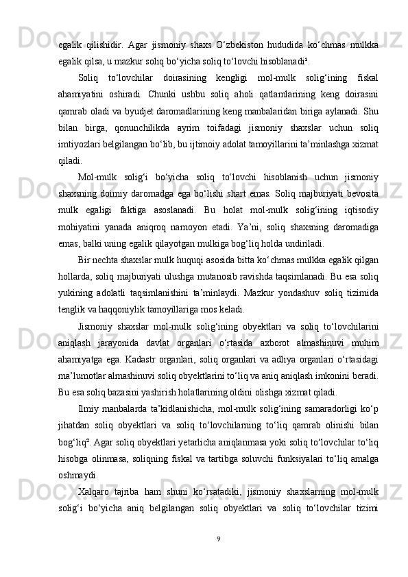 egalik   qilishidir.   Agar   jismoniy   shaxs   O‘zbekiston   hududida   ko‘chmas   mulkka
egalik qilsa, u mazkur soliq bo‘yicha soliq to‘lovchi hisoblanadi¹.
Soliq   to‘lovchilar   doirasining   kengligi   mol-mulk   solig‘ining   fiskal
ahamiyatini   oshiradi.   Chunki   ushbu   soliq   aholi   qatlamlarining   keng   doirasini
qamrab oladi va byudjet daromadlarining keng manbalaridan biriga aylanadi. Shu
bilan   birga,   qonunchilikda   ayrim   toifadagi   jismoniy   shaxslar   uchun   soliq
imtiyozlari belgilangan bo‘lib, bu ijtimoiy adolat tamoyillarini ta’minlashga xizmat
qiladi.
Mol-mulk   solig‘i   bo‘yicha   soliq   to‘lovchi   hisoblanish   uchun   jismoniy
shaxsning   doimiy   daromadga   ega   bo‘lishi   shart   emas.   Soliq   majburiyati   bevosita
mulk   egaligi   faktiga   asoslanadi.   Bu   holat   mol-mulk   solig‘ining   iqtisodiy
mohiyatini   yanada   aniqroq   namoyon   etadi.   Ya’ni,   soliq   shaxsning   daromadiga
emas, balki uning egalik qilayotgan mulkiga bog‘liq holda undiriladi.
Bir nechta shaxslar mulk huquqi asosida bitta ko‘chmas mulkka egalik qilgan
hollarda, soliq majburiyati ulushga mutanosib ravishda taqsimlanadi. Bu esa soliq
yukining   adolatli   taqsimlanishini   ta’minlaydi.   Mazkur   yondashuv   soliq   tizimida
tenglik va haqqoniylik tamoyillariga mos keladi.
Jismoniy   shaxslar   mol-mulk   solig‘ining   obyektlari   va   soliq   to‘lovchilarini
aniqlash   jarayonida   davlat   organlari   o‘rtasida   axborot   almashinuvi   muhim
ahamiyatga   ega.   Kadastr   organlari,   soliq   organlari   va   adliya   organlari   o‘rtasidagi
ma’lumotlar almashinuvi soliq obyektlarini to‘liq va aniq aniqlash imkonini beradi.
Bu esa soliq bazasini yashirish holatlarining oldini olishga xizmat qiladi.
Ilmiy   manbalarda   ta’kidlanishicha,   mol-mulk   solig‘ining   samaradorligi   ko‘p
jihatdan   soliq   obyektlari   va   soliq   to‘lovchilarning   to‘liq   qamrab   olinishi   bilan
bog‘liq². Agar soliq obyektlari yetarlicha aniqlanmasa yoki soliq to‘lovchilar to‘liq
hisobga   olinmasa,   soliqning   fiskal   va   tartibga   soluvchi   funksiyalari   to‘liq  amalga
oshmaydi.
Xalqaro   tajriba   ham   shuni   ko‘rsatadiki,   jismoniy   shaxslarning   mol-mulk
solig‘i   bo‘yicha   aniq   belgilangan   soliq   obyektlari   va   soliq   to‘lovchilar   tizimi
9 