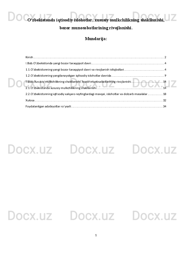 O‘zbekistonda iqtisodiy islohotlar, xususiy mulkchilikning shakllanishi,
bozor   munosabatlarining rivojlanishi.
Mundarija:
Kirish ............................................................................................................................................................ 2
I.Bob.O‘zbekistonda yangi bozor taraqqiyot davri ....................................................................................... 4
1.1.O‘zbekistonning yangi bozor taraqqiyot davri va rivojlanish istiqbollari ................................................ 4
1.2.O’zbekistonning yangilanayotgan iqtisodiy islohotlar davrida ............................................................... 9
II.Bob.Xususiy mulkchilikning shakllanishi, bozor munosabatlarining rivojlanishi. .................................... 14
2.1.O'zbekistonda xususiy mulkchilikning shakllanishi .............................................................................. 14
2.2.Oʻzbekistonning iqtisodiy xalqaro reytinglardagi mavqei, islohotlar va dolzarb masalalar .................. 18
Xulosa ........................................................................................................................................................ 32
Foydalanilgan adabiyotlar ro’yxati ............................................................................................................. 34
1 