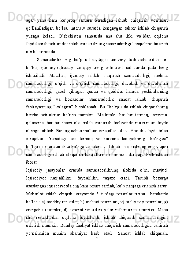 agar   yana   ham   ko’proq   samara   beradigan   ishlab   chiqarish   vositalari
qo’llaniladigan   bo’lsa,   intensiv   suratda   kengaygan   takror   ishlab   chiqarish
yuzaga   keladi.   O’zbekiston   sanoatida   ana   shu   ikki   yo’ldan   oqilona
foydalanish natijasida ishlab chiqarishning samaradorligi bosqichma-bosqich
o’sib bormoqda.
Samaradorlik   eng   ko’p   uchraydigan   umumiy   tushunchalardan   biri
bo’lib,   ijtimoiy-iqtisodiy   taraqqiyotning   xilma-xil   sohalarida   juda   keng
ishlatiladi.   Masalan,   ijtimoiy   ishlab   chiqarish   samaradorligi,   mehnat
samaradorligi,   o’qish   va   o’qitish   samaradorligi,   davolash   va   davolanish
samaradorligi,   qabul   qilingan   qonun   va   qoidalar   hamda   yechimlarning
samaradorligi   va   hokazolar.   Samaradorlik   sanoat   ishlab   chiqarish
faoliayatining   “ko’zgusi”   hisoblanadi.   Bu   “ko’zgu”da   ishlab   chiqarishning
barcha   natijalarini   ko’rish   mumkin.   Ma’lumki,   har   bir   tarmoq,   korxona,
qolaversa,   har   bir   shaxs   o’z   ishlab   chiqarish   faoliyatida   maksimum   foyda
olishga intiladi. Buning uchun ma’lum xarajatlar qiladi. Ana shu foyda bilan
xarajatlar   o’rtasidagi   farq   tarmoq   va   korxona   faoliyatining   “ko’zgusi”
bo’lgan samaradorlikda ko’zga tashalanadi.   Ishlab chiqarishning eng yuqori
samaradorligi   ishlab   chiqarish   harajatlarini   minimum   darajaga   keltirishdan
iborat.
Iqtisodiy   jarayonlar   orasida   samaradorlikning   alohida   o’rni   mavjud.
Iqtisodiyot   natijalilikni,   foydalilikni   taqazo   etadi.   Tartibli   bozorga
asoslangan iqtisodiyotda eng kam resurs sarflab, ko’p natijaga erishish zarur.
Mahsulot   ishlab   chiqish   jarayonida   5   turdagi   resurslar   tizimi     harakatda
bo’ladi: a) moddiy resurslar; b) mehnat resurslari; v) moliyaviy resurslar; g)
energetik   resurslar;   d)   axborot   resurslari   ya’ni   information   resurslar.   Mana
shu   resurslardan   oqilona   foydalanib,   ishlab   chiqarish   samaradorligini
oshirish   mumkin.   Bunday   faoliyat   ishlab   chiqarish   samaradorligini   oshirish
yo’nalishida   muhim   ahamiyat   kasb   etadi.   Sanoat   ishlab   chiqarishi
10 