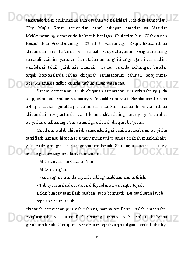 samaradorligini oshirishning aniq-ravshan yo’nalishlari Prezident farmonlari,
Oliy   Majlis   Senati   tomonidan   qabul   qilingan   qarorlar   va   Vazirlar
Mahkamasining   qarorlarida   ko’rsatib   berilgan.   Shulardan   biri,   O’zbekiston
Respublikasi   Prezidentining   2022   yil   24   yanvardagi   “Respublikada   ishlab
chiqarishni   rivojlantirish   va   sanoat   kooperatsiyasini   kengaytirishning
samarali   tizimini   yaratish   chora-tadbirlari   to’g’risida”gi   Qaroridan   muhim
vazifalarni   tahlil   qilishimiz   mumkin.   Ushbu   qarorda   keltirilgan   bandlar
orqali   korxonalarda   ishlab   chiqarish   samaradorlini   oshirish,   bosqichma-
bosqich amalga tadbiq etilishi muhim ahamiyatga ega.
Sanoat   korxonalari   ishlab   chiqarish   samaradorligini   oshirishning   juda
ko’p,  xilma-xil omillari va asosiy  yo’nalishlari mavjud. Barcha  omillar uch
belgiga   asosan   guruhlarga   bo’linishi   mumkin:   manba   bo’yicha,   ishlab
chiqarishni   rivojlantirish   va   takomillashtirishning   asosiy   yo’nalishlari
bo’yicha, omillarning o’rni va amalga oshirish darajasi bo’yicha.
Omillarni ishlab chiqarish samaradorligini oshirish manbalari bo’yicha
tasniflash nimalar hisobiga ijtimoiy mehnatni tejashga erishish mumkinligini
yoki erishilganligini aniqlashga yordam beradi. Shu nuqtai nazardan, asosiy
omillarga quyidagilarni kiritish mumkin:
- Mahsulotning mehnat sig’imi;
- Material sig’imi;
- Fond sig’imi hamda capital mablag’talablikni kamaytirish,
- Tabiiy resurslardan ratsional foydalanish va vaqtni tejash.
Lekin bunday tasniflash talabga javob bermaydi. Bu savollarga javob 
toppish uchun ishlab
chiqarish   samaradorligini   oshirishning   barcha   omillarini   ishlab   chiqarishni
rivojlantirish   va   takomillashtirishning   asosiy   yo’nalishlari   bo’yicha
guruhlash kerak. Ular ijtimoiy mehnatni tejashga qaratilgan texnik, tashkiliy,
11 