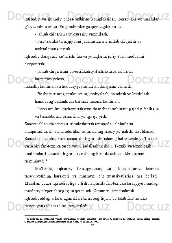 iqtisodiy   va   ijtimoiy   chora-tadbirlar   kompleksidan   iborat.   Bu   yo’nalishlar
g’oyat xilma-xildir. Eng muhimlariga quyidagilar kiradi:
- Ishlab chiqarish strukturasini yaxshilash;
- Fan-texnika taraqqiyotini jadallashtirish, ishlab chiqarish va 
mahsulotning texnik-
iqtisodiy darajasini ko’tarish, fan va yutuqlarini joriy etish muddatini 
qisqartirish;
- Ishlab chiqarishni diversifikatsiyalash, ixtisoslashtirish, 
kooperatsiyalash,
mahalliylashtirish va hududiy joylashtirish darajasini oshirish;
- Boshqarishning strukturasini, moliyalash, baholash va kreditlash 
hamda rag’batlantirish tizimini takomillashtirish;
- Inson omilini kuchaytirish asosida mehnatkashlarning ijodiy faolligini
va tashabbusini oshirishni yo’lga qo’yish.
Sanoat ishlab chiqarishni erkinlashtirish tarmoqda, islohotlarni 
chuqurlashtirish, samaradorlikni oshirishning asosiy yo’nalishi hisoblanadi. 
Sanoat ishlab chiqarishi samaradorligini oshirishning hal qiluvchi yo’llaridan 
yana biri fan-texnika tarqqiyotini jadallashtirishdir. Texnik va texnologik 
omil mehnat unumdorligini o’stirishning kamida uchdan ikki qismini 
ta’minlaydi. 3
Ma’lumki,   iqtisodiy   taraqqiyotning   turli   bosqichlarida   texnika
taraqqiyotining   harakteri   va   mazmuni   o’z   xususiyatlariga   ega   bo’ladi.
Masalan, bozor iqtisodiyotiga o’tish natijasida fan-texnika taraqqiyoti undagi
miqdoriy o’zgarishlargagina qaratiladi. Umuman, samaradorlik
iqtisodiyotdagi sifat o’zgarishlari bilan bog’liqdir, bu talab fan-texnika 
taraqqiyotiga ham to’liq joriy etiladi.
3
  O‘zbekiston   Respublikasini   yanada   rivojlantirish   bo‘yicha   harakatlar   strategiyasi.   O‘zbekiston   Respublikasi   Prezidentining   farmoni.
O‘zbekiston Respublikasi qonun hujjatlari to‘plami, 6-son, 70-modda. 2017-yil.
12 