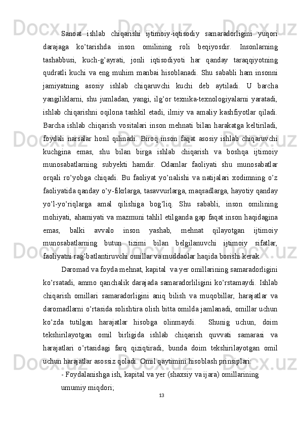 Sanoat   ishlab   chiqarishi   ijtimoiy-iqtisodiy   samaradorligini   yuqori
darajaga   ko’tarishda   inson   omilining   roli   beqiyosdir.   Insonlarning
tashabbusi,   kuch-g’ayrati,   jonli   iqtisodiyoti   har   qanday   taraqqiyotning
qudratli   kuchi   va   eng   muhim  manbai  hisoblanadi.   Shu   sababli   ham   insonni
jamiyatning   asosiy   ishlab   chiqaruvchi   kuchi   deb   aytiladi.   U   barcha
yangiliklarni,   shu   jumladan,   yangi,   ilg’or   texnika-texnologiyalarni   yaratadi,
ishlab   chiqarishni  oqilona   tashkil  etadi,   ilmiy   va  amaliy   kashfiyotlar   qiladi.
Barcha   ishlab   chiqarish   vositalari   inson   mehnati   bilan   harakatga   keltiriladi,
foydali   narsalar   hosil   qilinadi.   Biroq   inson   faqat   asosiy   ishlab   chiqaruvchi
kuchgina   emas,   shu   bilan   birga   ishlab   chiqarish   va   boshqa   ijtimoiy
munosabatlarning   subyekti   hamdir.   Odamlar   faoliyati   shu   munosabatlar
orqali   ro’yobga   chiqadi.   Bu   faoliyat   yo’nalishi   va   natijalari   xodimning   o’z
faoliyatida qanday o’y-fikrlarga, tasavvurlarga, maqsadlarga, hayotiy qanday
yo’l-yo’riqlarga   amal   qilishiga   bog’liq.   Shu   sababli,   inson   omilining
mohiyati, ahamiyati va mazmuni tahlil etilganda gap faqat inson haqidagina
emas,   balki   avvalo   inson   yashab,   mehnat   qilayotgan   ijtimoiy
munosabatlarning   butun   tizimi   bilan   belgilanuvchi   ijtimoiy   sifatlar,
faoliyatni rag’batlantiruvchi omillar va muddaolar haqida borishi kerak.
Daromad va foyda mehnat, kapital  va yer omillarining samaradorligini
ko’rsatadi,   ammo   qanchalik   darajada   samaradorliligini   ko’rstamaydi.   Ishlab
chiqarish   omillari   samaradorligini   aniq   bilish   va   muqobillar,   harajatlar   va
daromadlarni o’rtasida solishtira olish bitta omilda jamlanadi, omillar uchun
ko’zda   tutilgan   harajatlar   hisobga   olinmaydi.     Shunig   uchun,   doim
tekshirilayotgan   omil   birligida   ishlab   chiqarish   quvvati   samarasi   va
harajatlari   o’rtasidagi   farq   qiziqtiradi,   bunda   doim   tekshirilayotgan   omil
uchun harajatlar asossiz qoladi. Omil qaytimini hisoblash prinsiplari:
- Foydalanishga ish, kapital va yer (shaxsiy va ijara) omillarining 
umumiy miqdori;
13 