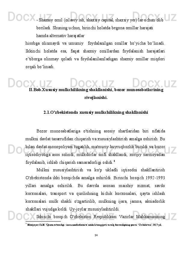 - Shaxsiy omil (oilaviy ish, shaxsiy capital, shaxsiy yer) lar uchun olib 
boriladi. Shuning uchun, birinchi holatda begona omillar harajati 
hamda alternativ harajatlar
hisobga   olinmaydi   va   umumiy     foydalanilgan   omillar   bo’yicha   bo’linadi.
Ikkinchi   holatda   esa,   faqat   shaxsiy   omillardan   foydalanish   harajatlari
e’tiborga   olinmay   qoladi   va   foydalanilaniladigan   shaxsiy   omillar   miqdori
orqali bo’linadi.
II.Bob.Xususiy mulkchilikning shakllanishi, bozor munosabatlarining
rivojlanishi.
2.1.O'zbekistonda xususiy mulkchilikning shakllanishi
Bozor   munosabatlariga   o'tishning   asosiy   shartlaridan   biri   sifatida
mulkni davlat tasarrufidan chiqarish va xususiylashtirish amalga oshirish. Bu
bilan davlat monopoliyasi tugatilib, ma'muriy buyruqbozlik buzildi va bozor
iqtisodiyotiga   asos   solindi,   mulkdorlar   sinfi   shakllandi,   xorijiy   sarmoyadan
foydalanib, ishlab chiqarish samaradorligi oshdi. 4
Mulkni   xususiylashtirish   va   ko'p   ukladli   iqtisodni   shakllantirish
O'zbekistonda ikki  bosqichda  amalga oshirildi. Birinchi bosqich 1992-1993
yillari   amalga   oshirildi.   Bu   davrda   asosan   maishiy   xizmat,   savdo
korxonalari,   transport   va   qurilishning   kichik   korxonalari,   qayta   ishlash
korxonalari   mulk   shakli   o'zgartirilib,   mulkning   ijara,   jamoa,   aksiadorlik
shakllari vujudga keldi. Uy-joylar xususiylashtirildi.
Ikkinchi   bosqich   O'zbekiston   Respublikasi   Vazirlar   Mahkamasining
4
  Mirziyoyev Sh.M. “Qonun ustuvorligi - inson manfaatlarini ta’minlash taraqqiyoti va xalq farovonligining garovi. “O‘zbekiston”, 2017-yil.
14 