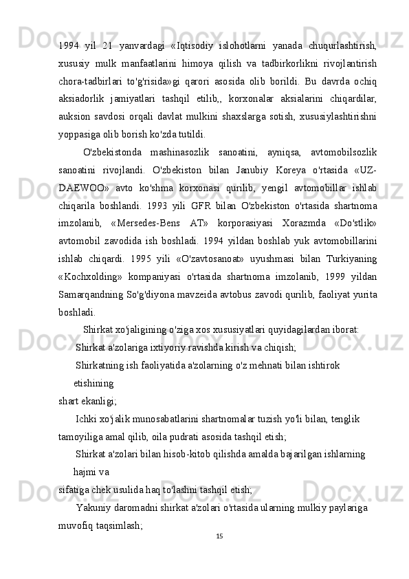 1994   yil   21   yanvardagi   «Iqtisodiy   islohotlarni   yanada   chuqurlashtirish,
xususiy   mulk   manfaatlarini   himoya   qilish   va   tadbirkorlikni   rivojlantirish
chora-tadbirlari   to'g'risida»gi   qarori   asosida   olib   borildi.   Bu   davrda   ochiq
aksiadorlik   jamiyatlari   tashqil   etilib,,   korxonalar   aksialarini   chiqardilar,
auksion   savdosi   orqali   davlat   mulkini   shaxslarga   sotish,   xususiylashtirishni
yoppasiga olib borish ko'zda tutildi.
O'zbekistonda   mashinasozlik   sanoatini,   ayniqsa,   avtomobilsozlik
sanoatini   rivojlandi.   O'zbekiston   bilan   Janubiy   Koreya   o'rtasida   «UZ-
DAEWOO»   avto   ko'shma   korxonasi   qurilib,   yengil   avtomobillar   ishlab
chiqarila   boshlandi.   1993   yili   GFR   bilan   O'zbekiston   o'rtasida   shartnoma
imzolanib,   «Mersedes-Bens   AT»   korporasiyasi   Xorazmda   «Do'stlik»
avtomobil   zavodida   ish   boshladi.   1994   yildan   boshlab   yuk   avtomobillarini
ishlab   chiqardi.   1995   yili   «O'zavtosanoat»   uyushmasi   bilan   Turkiyaning
«Kochxolding»   kompaniyasi   o'rtasida   shartnoma   imzolanib,   1999   yildan
Samarqandning So'g'diyona mavzeida avtobus zavodi qurilib, faoliyat yurita
boshladi.
Shirkat xo'jaligining o'ziga xos xususiyatlari quyidagilardan iborat:
 Shirkat a'zolariga ixtiyoriy ravishda kirish va chiqish;
 Shirkatning ish faoliyatida a'zolarning o'z mehnati bilan ishtirok 
etishining
shart ekanligi;
 Ichki xo'jalik munosabatlarini shartnomalar tuzish yo'li bilan, tenglik
tamoyiliga amal qilib, oila pudrati asosida tashqil etish;
 Shirkat a'zolari bilan hisob-kitob qilishda amalda bajarilgan ishlarning 
hajmi va
sifatiga chek usulida haq to'lashni tashqil etish;
 Yakuniy daromadni shirkat a'zolari o'rtasida ularning mulkiy paylariga
muvofiq taqsimlash;
15