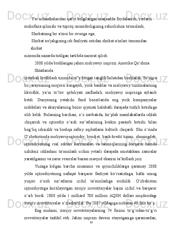  Yer uchastkalaridan qat'iy belgilangan maqsadda foydalanish, yerlarni
muhofaza qilinishi va tuproq unumdorligining oshirilishini ta'minlash;
 Shirkatning bir a'zosi bir ovozga ega;
 Shirkat xo'jaligining ish faoliyati ustidan shirkat a'zolari tomonidan 
shirkat
nizomida nazarda tutilgan tartibda nazorat qilish.
2008 yilda boshlangan jahon moliyaviy inqirozi Amerika Qo‘shma 
Shtatlarida
ipotekali kreditlash tizimida ro‘y bergan tanglik holatidan boshlandi. So‘ngra
bu jarayonning miqyosi kengayib, yirik banklar va moliyaviy tuzilmalarning
likvidlik,   ya’ni   to‘lov   qobiliyati   zaiflashib,   moliyaviy   inqirozga   aylanib
ketdi.   Dunyoning   yetakchi   fond   bozorlarida   eng   yirik   kompaniyalar
indekslari va aksiyalarning bozor qiymati halokatli darajada tushib ketishiga
olib keldi. Bularning barchasi, o‘z navbatida, ko‘plab mamlakatlarda ishlab
chiqarish   va   iqtisodiy   o‘sish   sur’atlarining   keskin   pasayib   ketishi   bilan
bog‘liq   ishsizlik   va   boshqa   salbiy   oqibatlarni   keltirib   chiqardi.   Shu   o‘rinda
O‘zbekistonda moliyaviy-iqtisodiy, byudjet, bank-kredit tizimi, shuningdek,
iqtisodiyotning   real   sektori   korxonalari   va   tarmoqlarining   barqaror   hamda
uzluksiz   ishlashini   ta’minlash   uchun   yetarli   darajada   mustahkam   zaxiralar
yaratilganini va zarur resurslar bazasi mavjud ekanini ta’kidlash joiz.
Yuzaga   kelgan   barcha   muammo   va   qiyinchiliklarga   qaramay   2008
yilda   iqtisodiyotning   nafaqat   barqaror   faoliyat   ko‘rsatishiga,   balki   uning
yuqori   o‘sish   sur’atlarini   izchil   ta’minlashga   erishildi.   O‘zbekiston
iqtisodiyotiga   kiritilayotgan   xorijiy   investitsiyalar   hajmi   izchil   va   barqaror
o‘sib   bordi.   2008   yilda   1   milliard   700   million   AQSH   dollari   miqdoridagi
xorijiy investitsiyalar o‘zlashtirildi. Bu 2007 yildagiga nisbatan 46 foiz ko‘p.
Eng   muhimi,   xorijiy   investitsiyalarning   74   foizini   to‘g‘ridan-to‘g‘ri
investitsiyalar   tashkil   etdi.   Jahon   inqirozi   davom   etayotganiga   qaramasdan,
16 