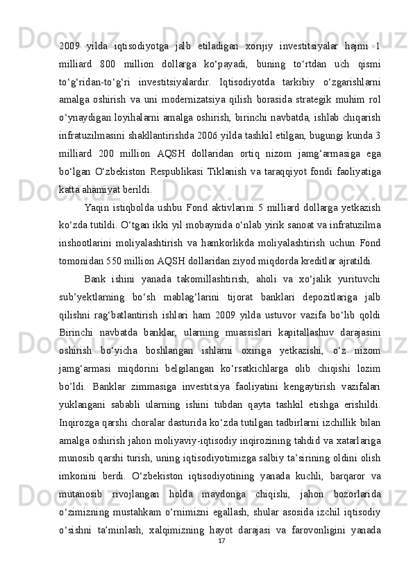 2009   yilda   iqtisodiyotga   jalb   etiladigan   xorijiy   investitsiyalar   hajmi   1
milliard   800   million   dollarga   ko‘payadi,   buning   to‘rtdan   uch   qismi
to‘g‘ridan-to‘g‘ri   investitsiyalardir.   Iqtisodiyotda   tarkibiy   o‘zgarishlarni
amalga   oshirish   va   uni   modernizatsiya   qilish   borasida   strategik   muhim   rol
o‘ynaydigan loyihalarni amalga oshirish, birinchi navbatda, ishlab chiqarish
infratuzilmasini shakllantirishda 2006 yilda tashkil etilgan, bugungi kunda 3
milliard   200   million   AQSH   dollaridan   ortiq   nizom   jamg‘armasiga   ega
bo‘lgan   O‘zbekiston   Respublikasi   Tiklanish   va   taraqqiyot   fondi   faoliyatiga
katta ahamiyat berildi.
Yaqin   istiqbolda   ushbu   Fond   aktivlarini   5   milliard   dollarga   yetkazish
ko‘zda tutildi. O‘tgan ikki yil mobaynida o‘nlab yirik sanoat va infratuzilma
inshootlarini   moliyalashtirish   va   hamkorlikda   moliyalashtirish   uchun   Fond
tomonidan 550 million AQSH dollaridan ziyod miqdorda kreditlar ajratildi.
Bank   ishini   yanada   takomillashtirish,   aholi   va   xo‘jalik   yurituvchi
sub’yektlarning   bo‘sh   mablag‘larini   tijorat   banklari   depozitlariga   jalb
qilishni   rag‘batlantirish   ishlari   ham   2009   yilda   ustuvor   vazifa   bo‘lib   qoldi
Birinchi   navbatda   banklar,   ularning   muassislari   kapitallashuv   darajasini
oshirish   bo‘yicha   boshlangan   ishlarni   oxiriga   yetkazishi,   o‘z   nizom
jamg‘armasi   miqdorini   belgilangan   ko‘rsatkichlarga   olib   chiqishi   lozim
bo’ldi.   Banklar   zimmasiga   investitsiya   faoliyatini   kengaytirish   vazifalari
yuklangani   sababli   ularning   ishini   tubdan   qayta   tashkil   etishga   erishildi.
Inqirozga qarshi choralar dasturida ko‘zda tutilgan tadbirlarni izchillik bilan
amalga oshirish jahon moliyaviy-iqtisodiy inqirozining tahdid va xatarlariga
munosib qarshi turish, uning iqtisodiyotimizga salbiy ta’sirining oldini olish
imkonini   berdi.   O‘zbekiston   iqtisodiyotining   yanada   kuchli,   barqaror   va
mutanosib   rivojlangan   holda   maydonga   chiqishi,   jahon   bozorlarida
o‘zimizning   mustahkam   o‘rnimizni   egallash,   shular   asosida   izchil   iqtisodiy
o‘sishni   ta’minlash,   xalqimizning   hayot   darajasi   va   farovonligini   yanada
17