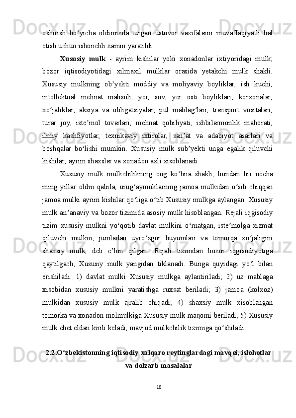 oshirish   bo‘yicha   oldimizda   turgan   ustuvor   vazifalarni   muvaffaqiyatli   hal
etish uchun ishonchli zamin yaratildi.
Xususiy   mulk   -   ayrim   kishilar   yoki   xonadonlar   ixtiyoridagi   mulk;
bozor   iqtisodiyotidagi   xilmaxil   mulklar   orasida   yetakchi   mulk   shakli.
Xususiy   mulkning   ob yekti   moddiy   va   moliyaviy   boyliklar,   ish   kuchi,ʼ
intellektual   mehnat   mahsuli,   yer,   suv,   yer   osti   boyliklari,   korxonalar,
xo jaliklar,   aksiya   va   obligatsiyalar,   pul   mablag lari,   transport   vositalari,	
ʻ ʻ
turar   joy,   iste mol   tovarlari,   mehnat   qobiliyati,   ishbilarmonlik   mahorati,	
ʼ
ilmiy   kashfiyotlar,   texnikaviy   ixtirolar,   san at   va   adabiyot   asarlari   va	
ʼ
boshqalar   bo lishi   mumkin.   Xususiy   mulk   sub yekti   unga   egalik   qiluvchi	
ʻ ʼ
kishilar, ayrim shaxslar va xonadon axli xisoblanadi.
Xususiy   mulk   mulkchilikning   eng   ko hna   shakli,   bundan   bir   necha	
ʻ
ming   yillar   oldin   qabila,   urug aymoklarning   jamoa   mulkidan   o sib   chiqqan	
ʻ ʻ
jamoa mulki ayrim kishilar qo liga o tib Xususiy mulkga aylangan. Xususiy
ʻ ʻ
mulk an anaviy va bozor tizimida asosiy mulk hisoblangan. Rejali iqgisodiy	
ʼ
tizim   xususiy   mulkni   yo qotib   davlat   mulkini   o rnatgan,   iste molga   xizmat	
ʻ ʻ ʼ
qiluvchi   mulkni,   jumladan   uyro zgor   buyumlari   va   tomorqa   xo jaligini	
ʻ ʻ
shaxsiy   mulk,   deb   e lon   qilgan.   Rejali   tizimdan   bozor   iqgisodiyotiga	
ʼ
qaytilgach,   Xususiy   mulk   yangidan   tiklanadi.   Bunga   quyidagi   yo l   bilan	
ʻ
erishiladi:   1)   davlat   mulki   Xususiy   mulkga   aylantiriladi;   2)   uz   mablaga
xisobidan   xususiy   mulkni   yaratishga   ruxsat   beriladi;   3)   jamoa   (kolxoz)
mulkidan   xususiy   mulk   ajralib   chiqadi;   4)   shaxsiy   mulk   xisoblangan
tomorka va xonadon molmulkiga Xususiy mulk maqomi beriladi; 5) Xususiy
mulk chet eldan kirib keladi, mavjud mulkchilik tizimiga qo shiladi.	
ʻ
2.2.O zbekistonning iqtisodiy xalqaro reytinglardagi mavqei, islohotlar	
ʻ
va dolzarb masalalar
18 