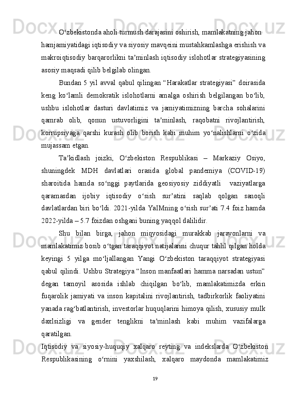 O zbekistonda aholi turmush darajasini oshirish, mamlakatning jahonʻ
hamjamiyatidagi iqtisodiy va siyosiy mavqeini mustahkamlashga erishish va
makroiqtisodiy barqarorlikni ta minlash iqtisodiy islohotlar strategiyasining	
ʼ
asosiy maqsadi qilib belgilab olingan. 
Bundan 5 yil avval qabul qilingan “Harakatlar strategiyasi” doirasida
keng   ko lamli   demokratik   islohotlarni   amalga   oshirish   belgilangan   bo lib,	
ʻ ʻ
ushbu   islohotlar   dasturi   davlatimiz   va   jamiyatimizning   barcha   sohalarini
qamrab   olib,   qonun   ustuvorligini   ta minlash,   raqobatni   rivojlantirish,	
ʼ
korrupsiyaga   qarshi   kurash   olib   borish   kabi   muhim   yo nalishlarni   o zida	
ʻ ʻ
mujassam etgan.
Ta kidlash   joizki,   O zbekiston   Respublikasi   –   Markaziy   Osiyo,	
ʼ ʻ
shuningdek   MDH   davlatlari   orasida   global   pandemiya   (COVID-19)
sharoitida   hamda   so nggi   paytlarida   geosiyosiy   ziddiyatli     vaziyatlarga	
ʻ
qaramasdan   ijobiy   iqtisodiy   o sish   sur atini   saqlab   qolgan   sanoqli	
ʻ ʼ
davlatlardan biri bo ldi. 2021-yilda YaIMning o sish sur ati 7.4 foiz hamda	
ʻ ʻ ʼ
2022-yilda – 5.7 foizdan oshgani buning yaqqol dalilidir.
Shu   bilan   birga,   jahon   miqyosidagi   murakkab   jarayonlarni   va
mamlakatimiz bosib o tgan taraqqiyot natijalarini chuqur tahlil qilgan holda	
ʻ
keyingi   5   yilga   mo ljallangan   Yangi   O zbekiston   taraqqiyot   strategiyasi
ʻ ʻ
qabul qilindi. Ushbu Strategiya “Inson manfaatlari hamma narsadan ustun”
degan   tamoyil   asosida   ishlab   chiqilgan   bo lib,   mamlakatimizda   erkin	
ʻ
fuqarolik   jamiyati   va   inson   kapitalini   rivojlantirish,   tadbirkorlik   faoliyatini
yanada rag batlantirish, investorlar huquqlarini himoya qilish, xususiy mulk	
ʻ
daxlsizligi   va   gender   tenglikni   ta minlash   kabi   muhim   vazifalarga	
ʼ
qaratilgan.
Iqtisodiy   va   siyosiy-huquqiy   xalqaro   reyting   va   indekslarda   O zbekiston	
ʻ
Respublikasining   o rnini   yaxshilash,   xalqaro   maydonda   mamlakatimiz	
ʻ
19 