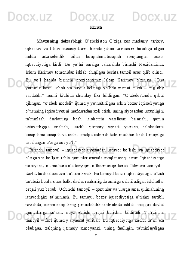 Kirish
Mavzuning   dolzarbligi:   O’zbekiston   O’ziga   xos   madaniy,   tarixiy,
iqtisodiy   va   tabiiy   xususiyatlarni   hamda   jahon   tajribasini   hosobga   olgan
holda   asta-sekinlik   bilan   bosqichma-bosqich   rivojlangan   bozor
iqtisodiyotiga   kirdi.   Bu   yo’lni   amalga   oshirishda   birinchi   Prezidentimiz
Islom   Karimov   tomonidan   ishlab   chiqilgan   beshta   tamoil   asos  qilib   olindi.
Bu   yo’l   haqida   birinchi   prezidentimiz   Islom   Karimov   o’zining   “Ona
yurtimiz   baxtu   iqboli   va   buyuk   kelajagi   yo’lida   xizmat   qilish   –   eng   oliy
saodatdir”   nomli   kitibida   shunday   fikr   bildirgan:   “O’zbekistonda   qabul
qilingan, “o’zbek modeli” ijtimoiy yo’naltirilgan erkin bozor iqtisodiyotiga
o’tishning iqtisodiyotini mafkuradan xoli etish, uning siyosatdan ustunligini
ta’minlash   davlatning   bosh   islohotchi   vazifasini   bajarishi,   qonun
ustuvorligiga   erishish,   kuchli   ijtimoiy   siyisat   yuritish,   islohotlarni
bosqichma-bosqich va izchil amalga oshirish kabi mashhur besh tamoyilga
asoslangan o’ziga xos yo’li”.
    Birinchi   tamoyil   –   iqtisodiyot   siyosatdan   ustuvor   bo’lishi   va   iqtisodiyot
o’ziga xos bo’lgan ichki qonunlar asosida rivojlanmoqi zarur. Iqtisodiyotga
na siyosat, na mafkura o’z tazyiqini o’tkazmasligi kerak. Ikkinchi tamoyil –
davlat bosh isloxotchi bo’lishi kerak. Bu tamoyil bozor iqtisodiyotiga  o’tish
tartibsiz holda emas balki davlat rahbarligida amalga oshiriladigan islohotlar
orqali yuz beradi. Uchinchi tamoyil – qonunlar va ularga amal qilinishining
istuvorligini   ta’minlash.   Bu   tamoyil   bozor   iqtisodiyotiga   o’tishni   tartibli
ravishda,   xammaning   keng   jamoatchilik   ishtirokida   ishlab   chiqqan   davlat
qonunlariga   so’zsiz   rioya   etilishi   orqali   borishni   bildiradi.   To’rttinchi
tamoyil   –   faol   ijtimoiy   siyaosat   yuritish.   Bu   iqtisodiyotga   kuchli   ta’sir   eta
oladigan,   xalqning   ijtimoiy   ximoyasini,   uning   faolligini   ta’minlaydigan
2 