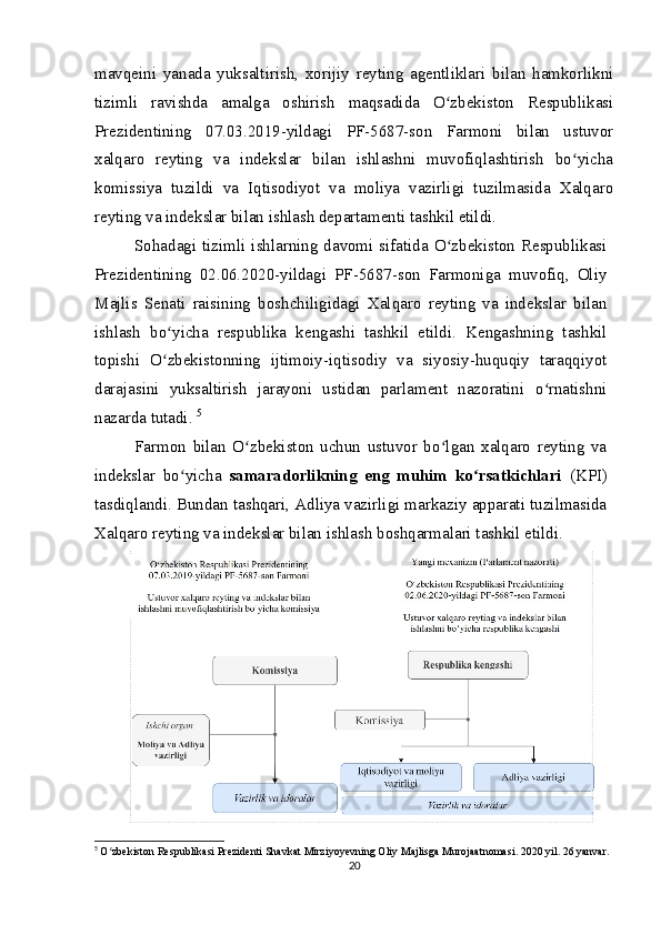 mavqeini   yanada   yuksaltirish,   xorijiy   reyting   agentliklari   bilan   hamkorlikni
tizimli   ravishda   amalga   oshirish   maqsadida   O zbekiston   Respublikasiʻ
Prezidentining   07.03.2019-yildagi   PF-5687-son   Farmoni   bilan   ustuvor
xalqaro   reyting   va   indekslar   bilan   ishlashni   muvofiqlashtirish   bo yicha	
ʻ
komissiya   tuzildi   va   Iqtisodiyot   va   moliya   vazirligi   tuzilmasida   Xalqaro
reyting va indekslar bilan ishlash departamenti tashkil etildi.
Sohadagi tizimli ishlarning davomi sifatida O zbekiston Respublikasi	
ʻ
Prezidentining   02.06.2020-yildagi   PF-5687-son   Farmoniga   muvofiq,   Oliy
Majlis   Senati   raisining   boshchiligidagi   Xalqaro   reyting   va   indekslar   bilan
ishlash   bo yicha   respublika   kengashi   tashkil   etildi.   Kengashning   tashkil	
ʻ
topishi   O zbekistonning   ijtimoiy-iqtisodiy   va   siyosiy-huquqiy   taraqqiyot
ʻ
darajasini   yuksaltirish   jarayoni   ustidan   parlament   nazoratini   o rnatishni	
ʻ
nazarda tutadi.  5
Farmon   bilan   O zbekiston   uchun   ustuvor   bo lgan   xalqaro   reyting   va	
ʻ ʻ
indekslar   bo yicha  	
ʻ samaradorlikning   eng   muhim   ko rsatkichlari  	ʻ (KPI)
tasdiqlandi. Bundan tashqari, Adliya vazirligi markaziy apparati tuzilmasida
Xalqaro reyting va indekslar bilan ishlash boshqarmalari tashkil etildi.
5
  O zbekiston Respublikasi Prezidenti Shavkat Mirziyoyevning Oliy Majlisga Murojaatnomasi. 2020 yil. 26 yanvar.	
ʻ
20 