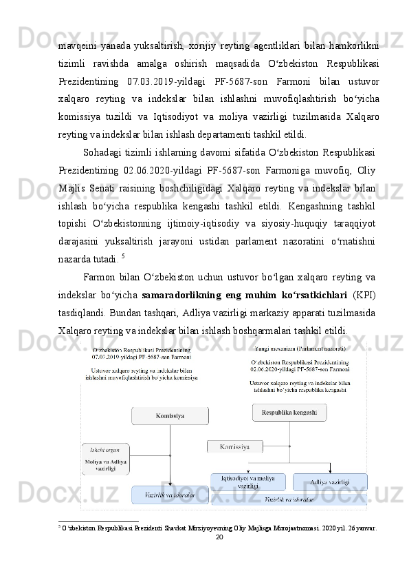 mavqeini   yanada   yuksaltirish,   xorijiy   reyting   agentliklari   bilan   hamkorlikni
tizimli   ravishda   amalga   oshirish   maqsadida   O zbekiston   Respublikasiʻ
Prezidentining   07.03.2019-yildagi   PF-5687-son   Farmoni   bilan   ustuvor
xalqaro   reyting   va   indekslar   bilan   ishlashni   muvofiqlashtirish   bo yicha	
ʻ
komissiya   tuzildi   va   Iqtisodiyot   va   moliya   vazirligi   tuzilmasida   Xalqaro
reyting va indekslar bilan ishlash departamenti tashkil etildi.
Sohadagi tizimli ishlarning davomi sifatida O zbekiston Respublikasi	
ʻ
Prezidentining   02.06.2020-yildagi   PF-5687-son   Farmoniga   muvofiq,   Oliy
Majlis   Senati   raisining   boshchiligidagi   Xalqaro   reyting   va   indekslar   bilan
ishlash   bo yicha   respublika   kengashi   tashkil   etildi.   Kengashning   tashkil	
ʻ
topishi   O zbekistonning   ijtimoiy-iqtisodiy   va   siyosiy-huquqiy   taraqqiyot
ʻ
darajasini   yuksaltirish   jarayoni   ustidan   parlament   nazoratini   o rnatishni	
ʻ
nazarda tutadi.  5
Farmon   bilan   O zbekiston   uchun   ustuvor   bo lgan   xalqaro   reyting   va	
ʻ ʻ
indekslar   bo yicha  	
ʻ samaradorlikning   eng   muhim   ko rsatkichlari  	ʻ (KPI)
tasdiqlandi. Bundan tashqari, Adliya vazirligi markaziy apparati tuzilmasida
Xalqaro reyting va indekslar bilan ishlash boshqarmalari tashkil etildi.
5
  O zbekiston Respublikasi Prezidenti Shavkat Mirziyoyevning Oliy Majlisga Murojaatnomasi. 2020 yil. 26 yanvar.	
ʻ
20
