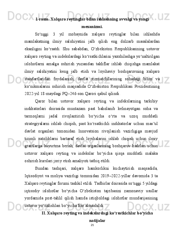 1-rasm. Xalqaro reytinglar bilan ishlashning avvalgi va yangi
mexanizmi.
So nggi   3   yil   mobaynida   xalqaro   reytinglar   bilan   ishlashdaʻ
mamlakatning   ilmiy   salohiyatini   jalb   qilish   eng   dolzarb   masalalardan
ekanligini   ko rsatdi.   Shu   sababdan,   O zbekiston   Respublikasining   ustuvor	
ʻ ʻ
xalqaro reyting va indekslardagi ko rsatkichlarini yaxshilashga yo naltirilgan	
ʻ ʻ
islohotlarni   amalga   oshirish   yuzasidan   takliflar   ishlab   chiqishga   mamlakat
ilmiy   salohiyatini   keng   jalb   etish   va   loyihaviy   boshqaruvning   xalqaro
standartlaridan   foydalanish,   davlat   xizmatchilarining   sohadagi   bilim   va
ko nikmalarini   oshirish   maqsadida   O zbekiston   Respublikasi   Prezidentining	
ʻ ʻ
2022-yil 18-maydagi PQ–246-son Qarori qabul qilindi.
Qaror   bilan   ustuvor   xalqaro   reyting   va   indekslarning   tarkibiy
indikatorlari   doirasida   muntazam   past   baholanib   kelinayotgan   soha   va
tarmoqlarni   jadal   rivojlantirish   bo yicha   o rta   va   uzoq   muddatli	
ʻ ʻ
strategiyalarni   ishlab   chiqish,   past   ko rsatkichli   indikatorlar   uchun   mas ul
ʻ ʼ
davlat   organlari   tomonidan   Innovatsion   rivojlanish   vazirligiga   mavjud
tizimli   xatoliklarni   bartaraf   etish   loyihalarini   ishlab   chiqish   uchun   ilmiy
grantlarga   buyurtma   berish,   davlat   organlarining   boshqaruv   kadrlari   uchun
ustuvor   xalqaro   reyting   va   indekslar   bo yicha   qisqa   muddatli   malaka	
ʻ
oshirish kurslari joriy etish amaliyoti tatbiq etildi.
Bundan   tashqari,   xalqaro   hamkorlikni   kuchaytirish   maqsadida,
Iqtisodiyot   va   moliya   vazirligi   tomonidan   2019–2022-yillar   davomida   3   ta
Xalqaro reytinglar forumi tashkil etildi. Tadbirlar doirasida so nggi 5 yildagi	
ʻ
iqtisodiy   islohotlar   bo yicha   O zbekiston   tajribasini   zamonaviy   usullar	
ʻ ʻ
yordamida   post-tahlil   qilish   hamda   istiqboldagi   islohotlar   mundarijasining
ustuvor yo nalishlari bo yicha fikr almashildi.	
ʻ ʻ
II. Xalqaro reyting va indekslardagi ko rsatkichlar bo yicha	
ʻ ʻ
natijalar
21 