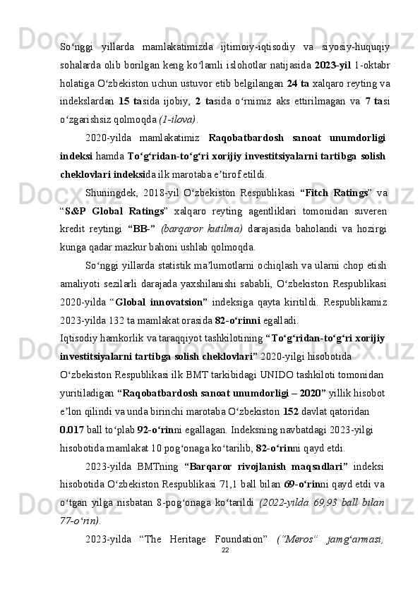 So nggi   yillarda   mamlakatimizda   ijtimoiy-iqtisodiy   va   siyosiy-huquqiyʻ
sohalarda olib borilgan keng ko lamli islohotlar natijasida  	
ʻ 2023-yil   1-oktabr
holatiga O zbekiston uchun ustuvor etib belgilangan 	
ʻ 24   ta  xalqaro reyting va
indekslardan   15   ta sida   ijobiy,   2   ta sida   o rnimiz   aks   ettirilmagan   va  	
ʻ 7   ta si
o zgarishsiz qolmoqda 	
ʻ (1-ilova) .
2020-yilda   mamlakatimiz   Raqobatbardosh   sanoat   unumdorligi
indeksi   hamda   To g ridan-to g ri xorijiy investitsiyalarni tartibga solish	
ʻ ʻ ʻ ʻ
cheklovlari indeksi da ilk marotaba e tirof etildi.	
ʼ
Shuningdek,   2018-yil   O zbekiston   Respublikasi  	
ʻ “Fitch   Ratings ”   va
“ S&P   Global   Ratings ”   xalqaro   reyting   agentliklari   tomonidan   suveren
kredit   reytingi   “BB-”   (barqaror   kutilma)   darajasida   baholandi   va   hozirgi
kunga qadar mazkur bahoni ushlab qolmoqda.
So nggi yillarda statistik ma lumotlarni ochiqlash va ularni chop etish	
ʻ ʼ
amaliyoti   sezilarli   darajada   yaxshilanishi   sababli,   O zbekiston   Respublikasi	
ʻ
2020-yilda   “ Global   innovatsion”   indeksiga   qayta   kiritildi.   Respublikamiz
2023-yilda 132 ta mamlakat orasida  82-o rinni 	
ʻ egalladi.
Iqtisodiy hamkorlik va taraqqiyot tashkilotining  “To g ridan-to g ri xorijiy	
ʻ ʻ ʻ ʻ
investitsiyalarni tartibga solish cheklovlari”  2020-yilgi hisobotida 
O zbekiston Respublikasi ilk BMT tarkibidagi UNIDO tashkiloti tomonidan 	
ʻ
yuritiladigan  “Raqobatbardosh sanoat unumdorligi – 2020”  yillik hisobot
e lon qilindi va unda birinchi marotaba O zbekiston 
ʼ ʻ 152  davlat qatoridan 
0.017  ball to plab 	
ʻ 92-o rin	ʻ ni egallagan. Indeksning navbatdagi 2023-yilgi 
hisobotida mamlakat 10 pog onaga ko tarilib, 	
ʻ ʻ 82-o rin	ʻ ni qayd etdi.
2023-yilda   BMTning   “Barqaror   rivojlanish   maqsadlari”   indeksi
hisobotida O zbekiston Respublikasi 71,1 ball bilan 	
ʻ 69-o rin	ʻ ni qayd etdi va
o tgan   yilga   nisbatan   8-pog onaga   ko tarildi  	
ʻ ʻ ʻ (2022-yilda   69,93   ball   bilan
77-o rin)	
ʻ .
2023-yilda   “The   Heritage   Foundation”   (“Meros”   jamg armasi,	
ʻ
22