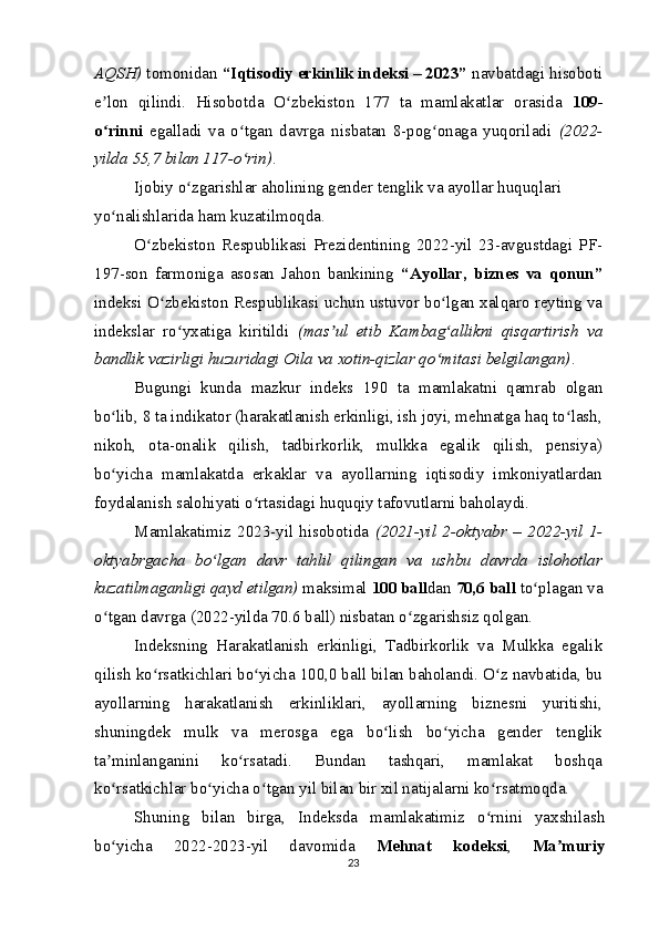 AQSH)  tomonidan  “Iqtisodiy erkinlik indeksi – 2023”  navbatdagi hisoboti
e lon   qilindi.   Hisobotda   O zbekiston   177   ta   mamlakatlar   orasida  ʼ ʻ 109-
o rinni
ʻ   egalladi   va   o tgan   davrga   nisbatan   8-pog onaga   yuqoriladi  	ʻ ʻ (2022-
yilda 55,7 bilan 117-o rin)
ʻ .
Ijobiy o zgarishlar aholining gender tenglik va ayollar huquqlari 	
ʻ
yo nalishlarida ham kuzatilmoqda.	
ʻ
O zbekiston   Respublikasi   Prezidentining   2022-yil   23-avgustdagi   PF-	
ʻ
197-son   farmoniga   asosan   Jahon   bankining   “Ayollar,   biznes   va   qonun”
indeksi O zbekiston Respublikasi uchun ustuvor bo lgan xalqaro reyting va	
ʻ ʻ
indekslar   ro yxatiga   kiritildi  	
ʻ (mas ul   etib   Kambag allikni   qisqartirish   va	ʼ ʻ
bandlik vazirligi huzuridagi Oila va xotin-qizlar qo mitasi belgilangan)	
ʻ .
Bugungi   kunda   mazkur   indeks   190   ta   mamlakatni   qamrab   olgan
bo lib, 8 ta indikator (harakatlanish erkinligi, ish joyi, mehnatga haq to lash,	
ʻ ʻ
nikoh,   ota-onalik   qilish,   tadbirkorlik,   mulkka   egalik   qilish,   pensiya)
bo yicha   mamlakatda   erkaklar   va   ayollarning   iqtisodiy   imkoniyatlardan
ʻ
foydalanish salohiyati o rtasidagi huquqiy tafovutlarni baholaydi.	
ʻ
Mamlakatimiz   2023-yil   hisobotida   (2021-yil   2-oktyabr   –   2022-yil   1-
oktyabrgacha   bo lgan   davr   tahlil   qilingan   va   ushbu   davrda   islohotlar	
ʻ
kuzatilmaganligi qayd etilgan)  maksimal  100 ball dan  70,6 ball  to plagan va	
ʻ
o tgan davrga (2022-yilda 70.6 ball) nisbatan o zgarishsiz qolgan.	
ʻ ʻ
Indeksning   Harakatlanish   erkinligi,   Tadbirkorlik   va   Mulkka   egalik
qilish ko rsatkichlari bo yicha 100,0 ball bilan baholandi. O z navbatida, bu	
ʻ ʻ ʻ
ayollarning   harakatlanish   erkinliklari,   ayollarning   biznesni   yuritishi,
shuningdek   mulk   va   merosga   ega   bo lish   bo yicha   gender   tenglik	
ʻ ʻ
ta minlanganini   ko rsatadi.   Bundan   tashqari,   mamlakat   boshqa	
ʼ ʻ
ko rsatkichlar bo yicha o tgan yil bilan bir xil natijalarni ko rsatmoqda.
ʻ ʻ ʻ ʻ
Shuning   bilan   birga,   Indeksda   mamlakatimiz   o rnini   yaxshilash	
ʻ
bo yicha   2022-2023-yil   davomida  	
ʻ Mehnat   kodeksi ,   Ma muriy	ʼ
23 