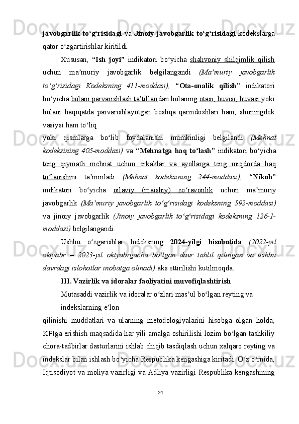 javobgarlik to g risidagiʻ ʻ   va   Jinoiy  javobgarlik to g risidagi	ʻ ʻ   kodekslarga
qator o zgartirishlar kiritildi.	
ʻ
Xususan,   “Ish   joyi”   indikatori   bo yicha  	
ʻ shahvoniy   shilqimlik   qilish
uchun   ma muriy   javobgarlik   belgilangandi  	
ʼ (Ma muriy   javobgarlik	ʼ
to g risidagi   Kodeksning   41	
ʻ ʻ 1
-moddasi),   “Ota-onalik   qilish”   indikatori
bo yicha 
ʻ bolani parvarishlash ta tillari	ʼ dan bolaning  otasi, buvisi, buvasi  yoki
bolani   haqiqatda   parvarishlayotgan   boshqa   qarindoshlari   ham,   shuningdek
vasiysi ham to liq	
ʻ
yoki   qismlarga   bo lib   foydalanishi   mumkinligi   belgilandi  	
ʻ (Mehnat
kodeksining  405-moddasi)   va   “Mehnatga   haq  to lash”	
ʻ   indikatori  bo yicha	ʻ
teng   qiymatli   mehnat   uchun   erkaklar   va   ayollarga   teng   miqdorda   haq
to lanishi	
ʻ ni   ta minladi  	ʼ (Mehnat   kodeksining   244-moddasi) ,   “Nikoh”
indikatori   bo yicha  
ʻ oilaviy   (maishiy)   zo ravonlik	ʻ   uchun   ma muriy	ʼ
javobgarlik   (Ma muriy   javobgarlik   to g risidagi   kodeksning   592-moddasi)	
ʼ ʻ ʻ
va   jinoiy   javobgarlik   (Jinoiy   javobgarlik   to g risidagi   kodeksning   126-1-	
ʻ ʻ
moddasi)  belgilangandi.
Ushbu   o zgarishlar   Indeksning  	
ʻ 2024-yilgi   hisobotida   (2022-yil
oktyabr   –   2023-yil   oktyabrgacha   bo lgan   davr   tahlil   qilingan   va   ushbu	
ʻ
davrdagi islohotlar inobatga olinadi)  aks ettirilishi kutilmoqda.
III. Vazirlik va idoralar faoliyatini muvofiqlashtirish
Mutasaddi vazirlik va idoralar o zlari mas ul bo lgan reyting va 
ʻ ʼ ʻ
indekslarning e lon	
ʼ
qilinishi   muddatlari   va   ularning   metodologiyalarini   hisobga   olgan   holda,
KPIga erishish maqsadida har yili amalga oshirilishi lozim bo lgan tashkiliy	
ʻ
chora-tadbirlar dasturlarini ishlab chiqib tasdiqlash uchun xalqaro reyting va
indekslar bilan ishlash bo yicha Respublika kengashiga kiritadi. O z o rnida,	
ʻ ʻ ʻ
Iqtisodiyot va moliya vazirligi va Adliya vazirligi Respublika kengashining
24
