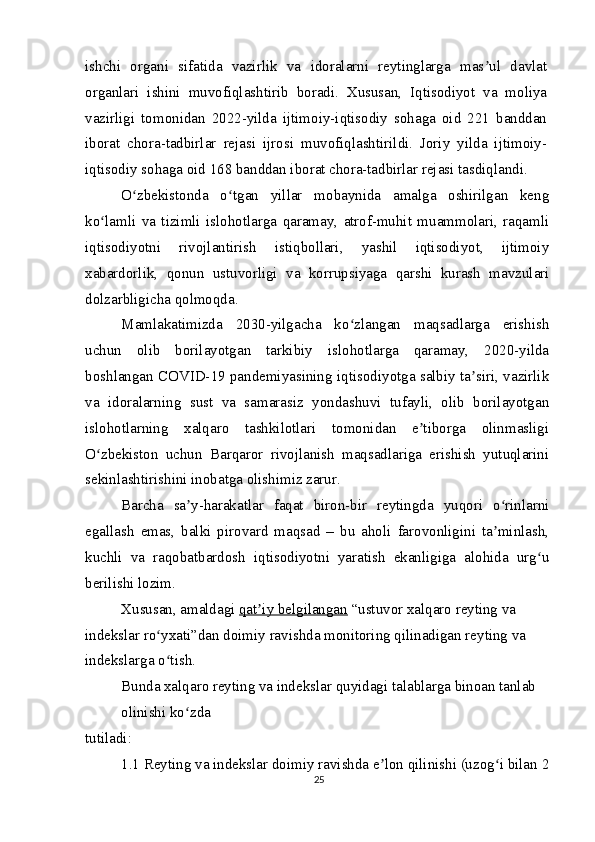 ishchi   organi   sifatida   vazirlik   va   idoralarni   reytinglarga   mas ul   davlatʼ
organlari   ishini   muvofiqlashtirib   boradi.   Xususan,   Iqtisodiyot   va   moliya
vazirligi   tomonidan   2022-yilda   ijtimoiy-iqtisodiy   sohaga   oid   221   banddan
iborat   chora-tadbirlar   rejasi   ijrosi   muvofiqlashtirildi.   Joriy   yilda   ijtimoiy-
iqtisodiy sohaga oid 168 banddan iborat chora-tadbirlar rejasi tasdiqlandi.
O zbekistonda   o tgan   yillar   mobaynida   amalga   oshirilgan   keng	
ʻ ʻ
ko lamli   va   tizimli   islohotlarga   qaramay,   atrof-muhit   muammolari,   raqamli	
ʻ
iqtisodiyotni   rivojlantirish   istiqbollari,   yashil   iqtisodiyot,   ijtimoiy
xabardorlik,   qonun   ustuvorligi   va   korrupsiyaga   qarshi   kurash   mavzulari
dolzarbligicha qolmoqda.
Mamlakatimizda   2030-yilgacha   ko zlangan   maqsadlarga   erishish	
ʻ
uchun   olib   borilayotgan   tarkibiy   islohotlarga   qaramay,   2020-yilda
boshlangan COVID-19 pandemiyasining iqtisodiyotga salbiy ta siri, vazirlik	
ʼ
va   idoralarning   sust   va   samarasiz   yondashuvi   tufayli,   olib   borilayotgan
islohotlarning   xalqaro   tashkilotlari   tomonidan   e tiborga   olinmasligi	
ʼ
O zbekiston   uchun   Barqaror   rivojlanish   maqsadlariga   erishish   yutuqlarini	
ʻ
sekinlashtirishini inobatga olishimiz zarur.
Barcha   sa y-harakatlar   faqat   biron-bir   reytingda   yuqori   o rinlarni	
ʼ ʻ
egallash   emas,   balki   pirovard   maqsad   –   bu   aholi   farovonligini   ta minlash,	
ʼ
kuchli   va   raqobatbardosh   iqtisodiyotni   yaratish   ekanligiga   alohida   urg u	
ʻ
berilishi lozim.
Xususan, amaldagi  qat iy belgilangan	
ʼ  “ustuvor xalqaro reyting va 
indekslar ro yxati”dan doimiy ravishda monitoring qilinadigan reyting va 	
ʻ
indekslarga o tish.
ʻ
Bunda   xalqaro reyting va indekslar   quyidagi talablarga binoan tanlab 
olinishi ko zda	
ʻ
tutiladi:
1.1 Reyting va indekslar doimiy ravishda e lon qilinishi (uzog i bilan 2	
ʼ ʻ
25
