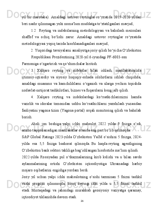 yil bir marotaba). Amaldagi ustuvor reytinglar ro yxatida 2019-2020-yildanʻ
beri nashr qilinmagan yoki noma lum muddatga to xtatilganlari mavjud;	
ʼ ʻ
1.2     Reyting   va   indekslarning   metodologiyasi   va   baholash   mezonlari
shaffof   va   ochiq   bo lishi   zarur.   Amaldagi   ustuvor   reytinglar   ro yxatida	
ʻ ʻ
metodologiyasi yopiq tarzda hisoblanadiganlari mavjud;
2. Yuqoridagi tavsiyalarni amaliyotga joriy qilish bo yicha O zbekiston 	
ʻ ʻ
Respublikasi Prezidentining 2020-yil 6-iyundagi PF-6003-son 
Farmoniga o zgartirish va qo shimchalar kiritish.	
ʻ ʻ
3.   Xalqaro   reyting   va   indekslar   bilan   ishlash,   mamlakatimizda
ijtimoiy-iqtisodiy   va   siyosiy   huquqiy-sohada   islohotlarni   ishlab   chiqishda,
amaldagi   muammo   va   kamchiliklarni   o rganish   va   ularga   yechim   topishda	
ʻ
nodavlat-notijorat tashkilotlari, biznes va fuqarolarni keng jalb qilish.
4.   Xalqaro   reyting   va   indekslardagi   ko rsatkichlarimizni   hamda	
ʻ
vazirlik   va   idoralar   tomonidan   ushbu   ko rsatkichlarni   yaxshilash   yuzasidan	
ʻ
faoliyatini yagona tizim (Yagona portal) orqali monitoring qilish va baholab
borish.
Aholi   jon   boshiga   yalpi   ichki   mahsulot   2022   yilda   9   foizga   o’sdi,
ammo taqqoslanadigan mamlakatlar orasida eng past bo’lib qolmoqda.
S&P Global Ratings 2023-yilda O‘zbekiston YaIM o‘sishini 5 foizga, 2024-
yilda   esa   5,5   foizga   bashorat   qilmoqda.   Bu   haqda   reyting   agentligining
O‘zbekiston bank sektori tahliliga bag‘ishlangan hisobotida   ma’lum qilindi.
2022-yilda   Rossiyadan   pul   o‘tkazmalarining   kirib   kelishi   va   u   bilan   savdo
aylanmalarining   ortishi   O‘zbekiston   iqtisodiyotiga   Ukrainadagi   harbiy
mojaro oqibatlarini engishga yordam berdi.
Joriy   yil   uchun   yalpi   ichki   mahsulotning   o‘sishi   taxminan   5   foizni   tashkil
etishi   prognoz   qilinmoqda,   biroq   keyingi   ikki   yilda   u   5,5   foizni   tashkil
etadi.   Mintaqadagi   va   jahondagi   murakkab   geosiyosiy   vaziyatga   qaramay,
iqtisodiyot tiklanishda davom etadi.
26 