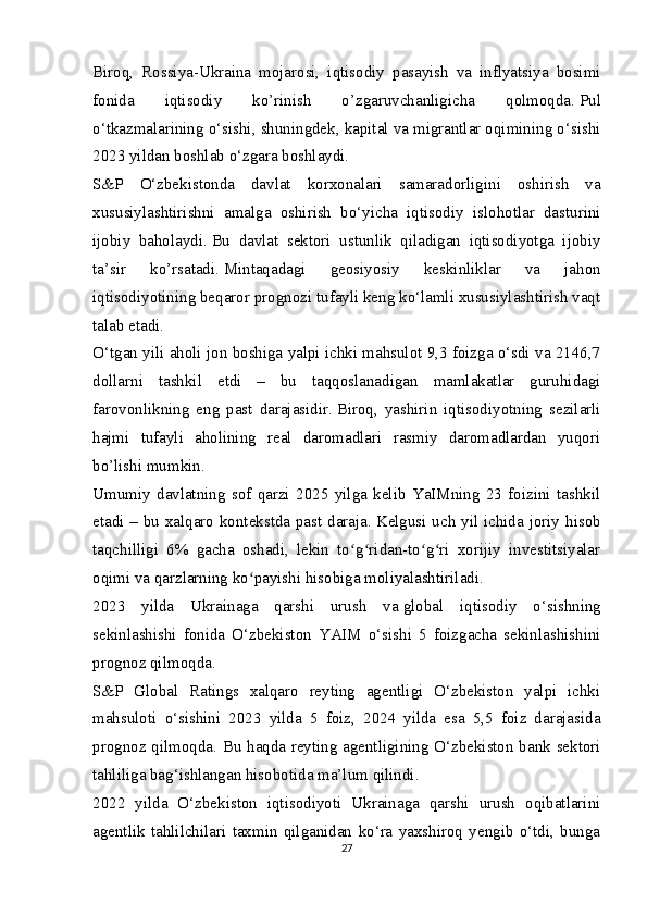 Biroq,   Rossiya-Ukraina   mojarosi,   iqtisodiy   pasayish   va   inflyatsiya   bosimi
fonida   iqtisodiy   ko’rinish   o’zgaruvchanligicha   qolmoqda.   Pul
o‘tkazmalarining o‘sishi, shuningdek, kapital va migrantlar oqimining o‘sishi
2023 yildan boshlab o‘zgara boshlaydi.
S&P   O‘zbekistonda   davlat   korxonalari   samaradorligini   oshirish   va
xususiylashtirishni   amalga   oshirish   bo‘yicha   iqtisodiy   islohotlar   dasturini
ijobiy   baholaydi.   Bu   davlat   sektori   ustunlik   qiladigan   iqtisodiyotga   ijobiy
ta’sir   ko’rsatadi.   Mintaqadagi   geosiyosiy   keskinliklar   va   jahon
iqtisodiyotining beqaror prognozi tufayli keng ko‘lamli xususiylashtirish vaqt
talab etadi.
O‘tgan yili aholi jon boshiga yalpi ichki mahsulot 9,3 foizga o‘sdi va 2146,7
dollarni   tashkil   etdi   –   bu   taqqoslanadigan   mamlakatlar   guruhidagi
farovonlikning   eng   past   darajasidir.   Biroq,   yashirin   iqtisodiyotning   sezilarli
hajmi   tufayli   aholining   real   daromadlari   rasmiy   daromadlardan   yuqori
bo’lishi mumkin.
Umumiy   davlatning   sof   qarzi   2025   yilga   kelib   YaIMning   23   foizini   tashkil
etadi – bu xalqaro kontekstda past daraja.   Kelgusi uch yil ichida joriy hisob
taqchilligi   6%   gacha   oshadi,   lekin   to g ridan-to g ri   xorijiy   investitsiyalarʻ ʻ ʻ ʻ
oqimi va qarzlarning ko payishi hisobiga moliyalashtiriladi.	
ʻ
2023   yilda   Ukrainaga   qarshi   urush   va   global   iqtisodiy   o‘sishning
sekinlashishi   fonida   O‘zbekiston   YAIM   o‘sishi   5   foizgacha   sekinlashishini
prognoz qilmoqda.
S&P   Global   Ratings   xalqaro   reyting   agentligi   O‘zbekiston   yalpi   ichki
mahsuloti   o‘sishini   2023   yilda   5   foiz,   2024   yilda   esa   5,5   foiz   darajasida
prognoz qilmoqda. Bu haqda reyting agentligining O‘zbekiston bank sektori
tahliliga bag‘ishlangan hisobotida   ma’lum qilindi .
2022   yilda   O‘zbekiston   iqtisodiyoti   Ukrainaga   qarshi   urush   oqibatlarini
agentlik   tahlilchilari   taxmin   qilganidan   ko‘ra   yaxshiroq   yengib   o‘tdi,   bunga
27 