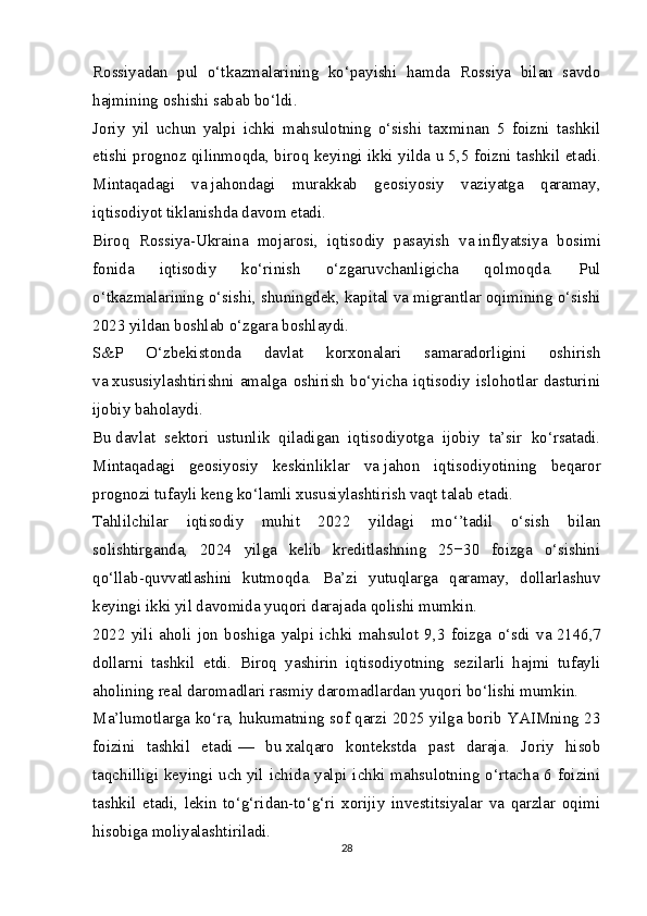 Rossiyadan   pul   o‘tkazmalarining   ko‘payishi   hamda   Rossiya   bilan   savdo
hajmining oshishi sabab bo‘ldi.
Joriy   yil   uchun   yalpi   ichki   mahsulotning   o‘sishi   taxminan   5   foizni   tashkil
etishi prognoz qilinmoqda, biroq keyingi ikki yilda u   5,5 foizni tashkil etadi.
Mintaqadagi   va   jahondagi   murakkab   geosiyosiy   vaziyatga   qaramay,
iqtisodiyot tiklanishda davom etadi.
Biroq   Rossiya-Ukraina   mojarosi,   iqtisodiy   pasayish   va   inflyatsiya   bosimi
fonida   iqtisodiy   ko‘rinish   o‘zgaruvchanligicha   qolmoqda.   Pul
o‘tkazmalarining o‘sishi, shuningdek, kapital va   migrantlar oqimining o‘sishi
2023 yildan boshlab o‘zgara boshlaydi.
S&P   O‘zbekistonda   davlat   korxonalari   samaradorligini   oshirish
va   xususiylashtirishni   amalga   oshirish   bo‘yicha   iqtisodiy   islohotlar   dasturini
ijobiy baholaydi.
Bu   davlat   sektori   ustunlik   qiladigan   iqtisodiyotga   ijobiy   ta’sir   ko‘rsatadi.
Mintaqadagi   geosiyosiy   keskinliklar   va   jahon   iqtisodiyotining   beqaror
prognozi tufayli keng ko‘lamli xususiylashtirish vaqt talab etadi.
Tahlilchilar   iqtisodiy   muhit   2022   yildagi   mo‘’tadil   o‘sish   bilan
solishtirganda,   2024   yilga   kelib   kreditlashning   25−30   foizga   o‘sishini
qo‘llab-quvvatlashini   kutmoqda.   Ba’zi   yutuqlarga   qaramay,   dollarlashuv
keyingi ikki yil davomida yuqori darajada qolishi mumkin.
2022   yili   aholi   jon   boshiga   yalpi   ichki   mahsulot   9,3   foizga   o‘sdi   va   2146,7
dollarni   tashkil   etdi.   Biroq   yashirin   iqtisodiyotning   sezilarli   hajmi   tufayli
aholining real daromadlari rasmiy daromadlardan yuqori bo‘lishi mumkin.
Ma’lumotlarga ko‘ra, hukumatning sof qarzi 2025 yilga borib YAIMning 23
foizini   tashkil   etadi   —   bu   xalqaro   kontekstda   past   daraja.   Joriy   hisob
taqchilligi keyingi uch   yil ichida yalpi ichki mahsulotning o‘rtacha 6 foizini
tashkil   etadi,   lekin   to‘g‘ridan-to‘g‘ri   xorijiy   investitsiyalar   va   qarzlar   oqimi
hisobiga moliyalashtiriladi.
28 