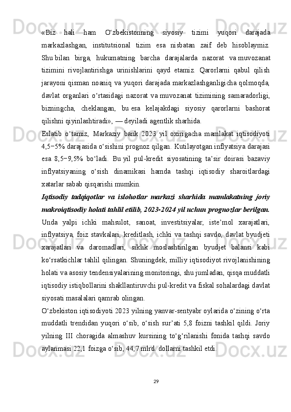 «Biz   hali   ham   O‘zbekistonning   siyosiy   tizimi   yuqori   darajada
markazlashgan,   institutsional   tizim   esa   nisbatan   zaif   deb   hisoblaymiz.
Shu   bilan   birga,   hukumatning   barcha   darajalarda   nazorat   va   muvozanat
tizimini   rivojlantirishga   urinishlarini   qayd   etamiz.   Qarorlarni   qabul   qilish
jarayoni qisman noaniq va yuqori darajada markazlashganligicha qolmoqda,
davlat   organlari   o‘rtasidagi   nazorat   va   muvozanat   tizimining   samaradorligi,
bizningcha,   cheklangan,   bu   esa   kelajakdagi   siyosiy   qarorlarni   bashorat
qilishni qiyinlashtiradi»,   — deyiladi agentlik sharhida.
Eslatib   o‘tamiz,   Markaziy   bank   2023   yil   oxirigacha   mamlakat   iqtisodiyoti
4,5−5% darajasida o‘sishini   prognoz qilgan . Kutilayotgan inflyatsiya darajasi
esa   8,5−9,5%   bo‘ladi.   Bu   yil   pul-kredit   siyosatining   ta’sir   doirasi   bazaviy
inflyatsiyaning   o‘sish   dinamikasi   hamda   tashqi   iqtisodiy   sharoitlardagi
xatarlar sabab qisqarishi mumkin.
Iqtisodiy   tadqiqotlar   va   islohotlar   markazi   sharhida   mamlakatning   joriy
makroiqtisodiy holati tahlil etilib, 2023-2024 yil uchun prognozlar berilgan.
Unda   yalpi   ichki   mahsulot,   sanoat,   investitsiyalar,   iste’mol   xarajatlari,
inflyatsiya,  foiz  stavkalari,  kreditlash,  ichki  va  tashqi  savdo,  davlat  byudjeti
xarajatlari   va   daromadlari,   siklik   moslashtirilgan   byudjet   balansi   kabi
ko‘rsatkichlar tahlil qilingan. Shuningdek, milliy iqtisodiyot rivojlanishining
holati va asosiy tendensiyalarining monitoringi, shu jumladan, qisqa muddatli
iqtisodiy istiqbollarini shakllantiruvchi pul-kredit va fiskal sohalardagi davlat
siyosati masalalari qamrab olingan.   
O‘zbekiston iqtisodiyoti 2023 yilning yanvar-sentyabr oylarida o‘zining o‘rta
muddatli   trendidan   yuqori   o‘sib,   o‘sish   sur’ati   5,8   foizni   tashkil   qildi.   Joriy
yilning   III   choragida   almashuv   kursining   to‘g‘rilanishi   fonida   tashqi   savdo
aylanmasi 22,1 foizga o‘sib, 44,7 mlrd. dollarni tashkil etdi.   
29 