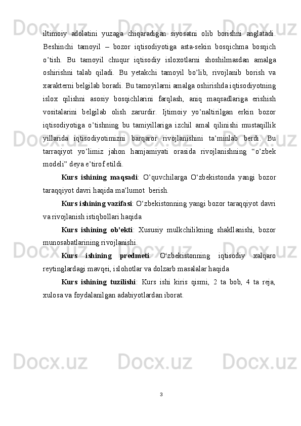 iltimoiy   adolatini   yuzaga   chiqaradigan   siyosatni   olib   borishni   anglatadi.
Beshinchi   tamoyil   –   bozor   iqtisodiyotiga   asta-sekin   bosqichma   bosqich
o’tish.   Bu   tamoyil   chuqur   iqtisodiy   isloxotlarni   shoshilmasdan   amalga
oshirishni   talab   qiladi.   Bu   yetakchi   tamoyil   bo’lib,   rivojlanib   borish   va
xarakterni belgilab boradi. Bu tamoyilarni amalga oshirishda iqtisodiyotning
islox   qilishni   asosiy   bosqichlarini   farqlash,   aniq   maqsadlariga   erishish
vositalarini   belgilab   olish   zarurdir.   Ijtimoiy   yo’naltirilgan   erkin   bozor
iqtisodiyotiga   o’tishning   bu   tamiyillariga   izchil   amal   qilinishi   mustaqillik
yillarida   iqtisodiyotimizni   barqaror   rivojlanishini   ta’minlab   berdi.   Bu
tarraqiyot   yo’limiz   jahon   hamjamiyati   orasida   rivojlanishning   “o’zbek
modeli” deya e’tirof etildi.
Kurs   ishining   maqsadi :   O’quvchilarga   O‘zbekistonda   yangi   bozor
taraqqiyot davri haqida ma’lumot  berish.
Kurs ishining vazifasi : O‘zbekistonning yangi bozor taraqqiyot davri
va rivojlanish istiqbollari haqida
Kurs   ishining   ob'ekti :   Xususiy   mulkchilikning   shakllanishi,   bozor
munosabatlarining rivojlanishi.
Kurs   ishining   predmeti :   O zbekistonning   iqtisodiy   xalqaroʻ
reytinglardagi mavqei, islohotlar va dolzarb masalalar haqida
Kurs   ishining   tuzilishi :   Kurs   ishi   kiris   qismi,   2   ta   bob,   4   ta   reja,
xulosa va foydalanilgan adabiyotlardan iborat.
3 