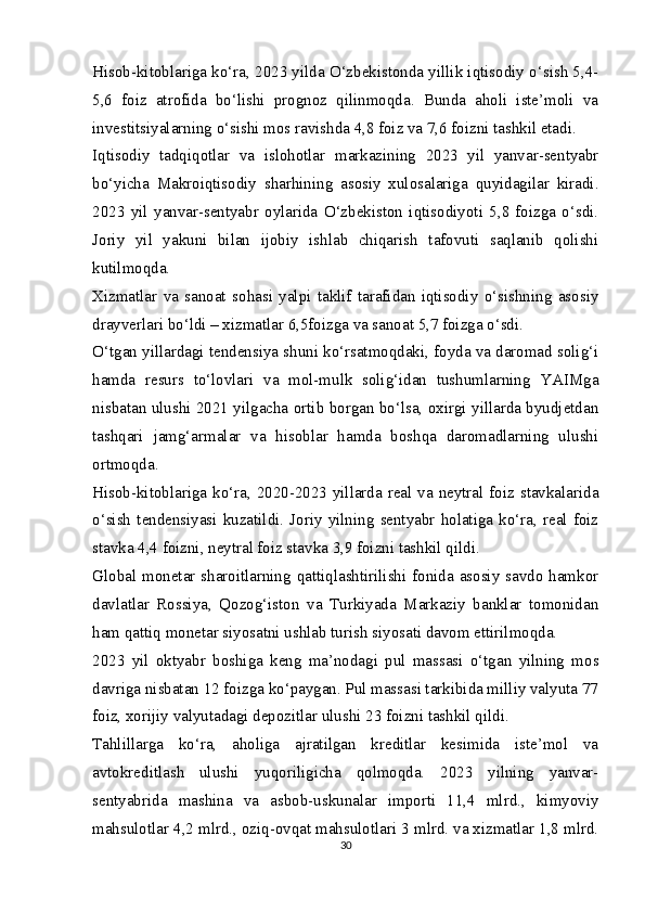 Hisob-kitoblariga ko‘ra, 2023 yilda O‘zbekistonda yillik iqtisodiy o‘sish 5,4-
5,6   foiz   atrofida   bo‘lishi   prognoz   qilinmoqda.   Bunda   aholi   iste’moli   va
investitsiyalarning o‘sishi mos ravishda 4,8 foiz va 7,6 foizni tashkil etadi.   
Iqtisodiy   tadqiqotlar   va   islohotlar   markazining   2023   yil   yanvar-sentyabr
bo‘yicha   Makroiqtisodiy   sharhining   asosiy   xulosalariga   quyidagilar   kiradi.
2023   yil   yanvar-sentyabr   oylarida   O‘zbekiston   iqtisodiyoti   5,8   foizga   o‘sdi.
Joriy   yil   yakuni   bilan   ijobiy   ishlab   chiqarish   tafovuti   saqlanib   qolishi
kutilmoqda.   
Xizmatlar   va   sanoat   sohasi   yalpi   taklif   tarafidan   iqtisodiy   o‘sishning   asosiy
drayverlari bo‘ldi – xizmatlar 6,5foizga va sanoat 5,7 foizga o‘sdi.   
O‘tgan yillardagi tendensiya shuni ko‘rsatmoqdaki, foyda va daromad solig‘i
hamda   resurs   to‘lovlari   va   mol-mulk   solig‘idan   tushumlarning   YAIMga
nisbatan ulushi 2021 yilgacha ortib borgan bo‘lsa, oxirgi yillarda byudjetdan
tashqari   jamg‘armalar   va   hisoblar   hamda   boshqa   daromadlarning   ulushi
ortmoqda.   
Hisob-kitoblariga ko‘ra, 2020-2023 yillarda real va neytral foiz stavkalarida
o‘sish   tendensiyasi   kuzatildi.   Joriy   yilning   sentyabr   holatiga   ko‘ra,   real   foiz
stavka 4,4 foizni, neytral foiz stavka 3,9 foizni tashkil qildi.   
Global monetar sharoitlarning qattiqlashtirilishi fonida asosiy savdo hamkor
davlatlar   Rossiya,   Qozog‘iston   va   Turkiyada   Markaziy   banklar   tomonidan
ham qattiq monetar siyosatni ushlab turish siyosati davom ettirilmoqda.   
2023   yil   oktyabr   boshiga   keng   ma’nodagi   pul   massasi   o‘tgan   yilning   mos
davriga nisbatan 12 foizga ko‘paygan. Pul massasi tarkibida milliy valyuta 77
foiz, xorijiy valyutadagi depozitlar ulushi 23 foizni tashkil qildi.   
Tahlillarga   ko‘ra,   aholiga   ajratilgan   kreditlar   kesimida   iste’mol   va
avtokreditlash   ulushi   yuqoriligicha   qolmoqda.   2023   yilning   yanvar-
sentyabrida   mashina   va   asbob-uskunalar   importi   11,4   mlrd.,   kimyoviy
mahsulotlar 4,2 mlrd., oziq-ovqat mahsulotlari 3 mlrd. va xizmatlar 1,8 mlrd.
30 