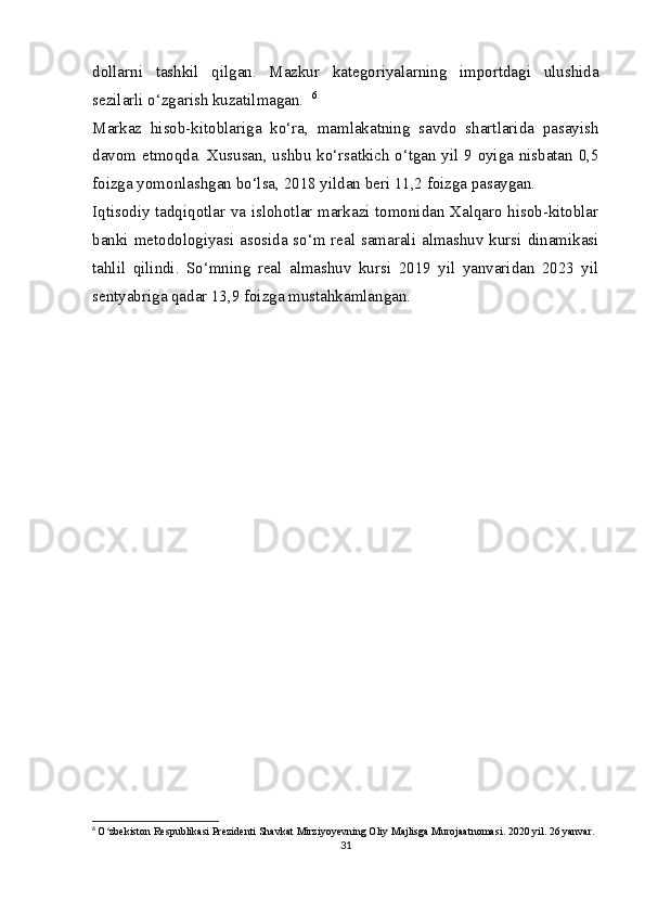 dollarni   tashkil   qilgan.   Mazkur   kategoriyalarning   importdagi   ulushida
sezilarli o‘zgarish kuzatilmagan.    6
Markaz   hisob-kitoblariga   ko‘ra,   mamlakatning   savdo   shartlarida   pasayish
davom etmoqda. Xususan, ushbu ko‘rsatkich o‘tgan yil 9 oyiga nisbatan 0,5
foizga yomonlashgan bo‘lsa, 2018 yildan beri 11,2 foizga pasaygan.   
Iqtisodiy tadqiqotlar va islohotlar markazi tomonidan Xalqaro hisob-kitoblar
banki metodologiyasi asosida so‘m real samarali almashuv kursi dinamikasi
tahlil   qilindi.   So‘mning   real   almashuv   kursi   2019   yil   yanvaridan   2023   yil
sentyabriga qadar 13,9 foizga mustahkamlangan.   
6
  O zbekiston Respublikasi Prezidenti Shavkat Mirziyoyevning Oliy Majlisga Murojaatnomasi. 2020 yil. 26 yanvar.ʻ
31 
