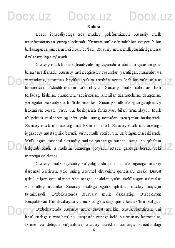 Xulosa
Bozor   iqtisodiyotiga   xos   mulkiy   poliformizmni   Xususiy   mulk
transformatsiyasi yuzaga keltiradi. Xususiy mulk o z sohiblari ixtiyori bilanʻ
birlashganda jamoa mulki hosil bo ladi. Xususiy mulk milliylashtirilganda u	
ʻ
davlat mulkiga aylanadi.
Xususiy mulk bozor iqtisodiyotining tayanchi sifatida bir qator belgilar
bilan  tavsiflanadi:  Xususiy  mulk  iqtisodiy   resurslar,   yaratilgan   mahsulot  va
xizmatlarni,   umuman   boylikni   yakka   tartibda   ayrim   kishilar   yoki   oilalar
tomonidan   o zlashtirilishini   ta minlaydi.   Xususiy   mulk   sohiblari   turli	
ʻ ʼ
toifadagi kishilar, chunonchi tadbirkorlar, ishchilar, xizmatchilar, dehqonlar,
yer egalari va rantyelar bo lishi mumkin. Xususiy mulk o z egasiga iqtisodiy	
ʻ ʻ
hokimiyat   beradi,   ya ni   uni   boshqarish   funksiyasi   bilan   ta minlaydi.   Mulk	
ʼ ʼ
ob yektini   mulqdorning   o zi   yoki   uning   nomidan   menejerlar   boshqaradi.	
ʼ ʻ
Xususiy   mulk   o z   soxibiga   naf   keltirishi   shart.   Xususiy   mulk   o z   soxibiga	
ʻ ʻ
iqgasodiy   mustaqillik   beradi,   ya ni  mulk  soxibi  uni   uz   bilganicha   ishlatadi.	
ʼ
Mulk   egasi   muqobil   iktisodiy   tanlov   qoidasiga   binoan,   nima   ish   qilishini
belgilab   oladi,   u   mulkini   biznesga   qo yadi,   sotadi,   garovga   beradi   yoki	
ʻ
merosga qoldiradi.
Xususiy   mulk   iqtisodiy   ro yobga   chiqishi   —   o z   egasiga   mulkiy	
ʻ ʻ
daromad   keltirishi   yoki   uning   iste mol   ehtiyojini   qondirishi   kerak.   Davlat
ʼ
qabul   qilgan   qonunlar   va   yozilmagan   qoidalar,   ya ni   shakllangan   an analar	
ʼ ʼ
va   mulkiy   udumlar   Xususiy   mulkga   egalik   qilishni,   mulkiy   huquqni
ta minlaydi.   O zbekistonda   Xususiy   mulk   daxlsizligi   O zbekiston	
ʼ ʻ ʻ
Respublikasi Konstitutsiyasi va mulk to g risidagi qonunlarda e tirof etilgan.	
ʻ ʻ ʼ
O zbekistonda   Xususiy   mulk   davlat   mulkini   xususiylashtirish,   uni	
ʻ
hosil  etishga  ruxsat  berilishi  natijasida  yuzaga  keldi  va  xususiy   korxonalar,
fermer   va   dehqon   xo jaliklari,   xususiy   banklar,   tomorqa,   xonadondagi	
ʻ
32 