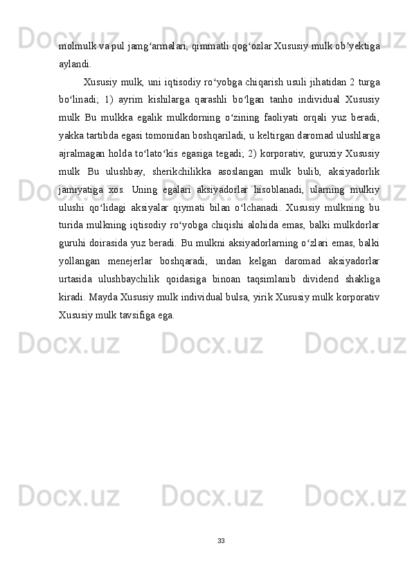 molmulk va pul jamg armalari, qimmatli qog ozlar Xususiy mulk ob yektigaʻ ʻ ʼ
aylandi.
Xususiy mulk, uni iqtisodiy ro yobga chiqarish usuli jihatidan 2 turga	
ʻ
bo linadi;   1)   ayrim   kishilarga   qarashli   bo lgan   tanho   individual   Xususiy	
ʻ ʻ
mulk   Bu   mulkka   egalik   mulkdorning   o zining   faoliyati   orqali   yuz   beradi,	
ʻ
yakka tartibda egasi tomonidan boshqariladi, u keltirgan daromad ulushlarga
ajralmagan  holda to lato kis egasiga tegadi; 2)  korporativ, guruxiy Xususiy	
ʻ ʻ
mulk   Bu   ulushbay,   sherikchilikka   asoslangan   mulk   bulib,   aksiyadorlik
jamiyatiga   xos.   Uning   egalari   aksiyadorlar   hisoblanadi,   ularning   mulkiy
ulushi   qo lidagi   aksiyalar   qiymati   bilan   o lchanadi.   Xususiy   mulkning   bu	
ʻ ʻ
turida mulkning  iqtisodiy ro yobga chiqishi alohida emas,  balki mulkdorlar	
ʻ
guruhi doirasida yuz beradi. Bu mulkni aksiyadorlarning o zlari emas, balki	
ʻ
yollangan   menejerlar   boshqaradi,   undan   kelgan   daromad   aksiyadorlar
urtasida   ulushbaychilik   qoidasiga   binoan   taqsimlanib   dividend   shakliga
kiradi. Mayda Xususiy mulk individual bulsa, yirik Xususiy mulk korporativ
Xususiy mulk tavsifiga ega.
33 