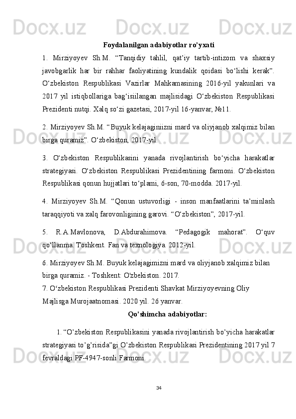Foydalanilgan adabiyotlar ro’yxati
1.   Mirziyoyev   Sh.M.   “Tanqidiy   tahlil,   qat’iy   tartib-intizom   va   shaxsiy
javobgarlik   har   bir   rahhar   faoliyatining   kundalik   qoidasi   bo‘lishi   kerak”.
O‘zbekiston   Respublikasi   Vazirlar   Mahkamasining   2016-yil   yakunlari   va
2017   yil   istiqbollariga   bag‘isiilangan   majlisidagi   O‘zbekiston   Respublikasi
Prezidenti nutqi. Xalq so‘zi gazetasi, 2017-yil 16-yanvar, №11.
2. Mirziyoyev Sh.M. “Buyuk kelajaginiizni mard va oliyjanob xalqimiz bilan
birga quramiz”. O‘zbekiston, 2017-yil.
3.   O‘zbekiston   Respublikasini   yanada   rivojlantirish   bo‘yicha   harakatlar
strategiyasi.   O‘zbekiston   Respublikasi   Prezidentining   farmoni.   O‘zbekiston
Respublikasi qonun hujjatlari to‘plami, 6-son, 70-modda. 2017-yil.
4.   Mirziyoyev   Sh.M.   “Qonun   ustuvorligi   -   inson   manfaatlarini   ta’minlash
taraqqiyoti va xalq farovonligining garovi. “O‘zbekiston”, 2017-yil.
5.   R.A.Mavlonova,   D.Abdurahimova.   “Pedagogik   mahorat”.   O‘quv
qo‘llanma. Toshkent. Fan va texnologiya. 2012-yil.
6. Mirziyoyev Sh.M. Buyuk kelajagimizni mard va oliyjanob xalqimiz bilan 
birga quramiz. - Toshkent: O'zbekiston. 2017.
7. O zbekiston Respublikasi Prezidenti Shavkat Mirziyoyevning Oliy ʻ
Majlisga Murojaatnomasi. 2020 yil. 26 yanvar.
Qo’shimcha adabiyotlar:
1. “ O’zbekiston Respublikasini yanada rivojlantirish bo’yicha harakatlar
strategiyasi to’g’risida”gi O’zbekiston Respublikasi Prezidentining 2017 yil 7
fevraldagi PF-4947-sonli  Farmoni .
34