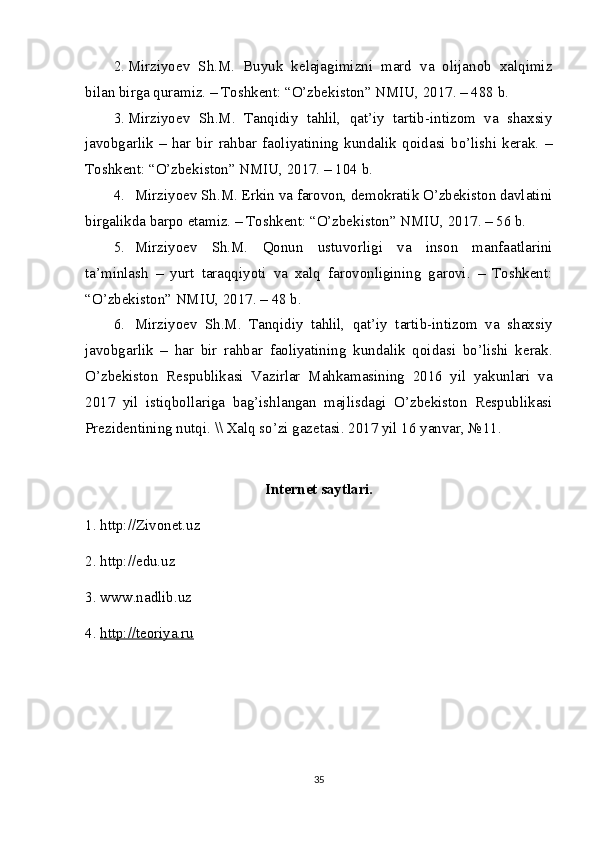 2. Mirziyoev   Sh.M.   Buyuk   kelajagimizni   mard   va   olijanob   xalqimiz
bilan birga quramiz. – Toshkent: “O’zbekiston” NMIU, 2017. – 488 b.
3. Mirziyoev   Sh.M.   Tanqidiy   tahlil,   qat’iy   tartib-intizom   va   shaxsiy
javobgarlik   –   har   bir   rahbar   faoliyatining   kundalik   qoidasi   bo’lishi   kerak.   –
Toshkent: “O’zbekiston” NMIU, 2017. – 104 b.
4. Mirziyoev Sh.M. Erkin va farovon, demokratik O’zbekiston davlatini
birgalikda barpo etamiz. – Toshkent: “O’zbekiston” NMIU, 2017. – 56 b.
5. Mirziyoev   Sh.M.   Qonun   ustuvorligi   va   inson   manfaatlarini
ta’minlash   –   yurt   taraqqiyoti   va   xalq   farovonligining   garovi.   –   Toshkent:
“O’zbekiston” NMIU, 2017. – 48 b.
6. Mirziyoev   Sh.M.   Tanqidiy   tahlil,   qat’iy   tartib-intizom   va   shaxsiy
javobgarlik   –   har   bir   rahbar   faoliyatining   kundalik   qoidasi   bo’lishi   kerak.
O’zbekiston   Respublikasi   Vazirlar   Mahkamasining   2016   yil   yakunlari   va
2017   yil   istiqbollariga   bag’ishlangan   majlisdagi   O’zbekiston   Respublikasi
Prezidentining nutqi. \\ Xalq so’zi gazetasi. 2017 yil 16 yanvar, №11.
Internet saytlari.
1. http://Zivonet.uz
2. http://edu.uz
3. www.nadlib.uz
4.  http://teoriya.ru
35 