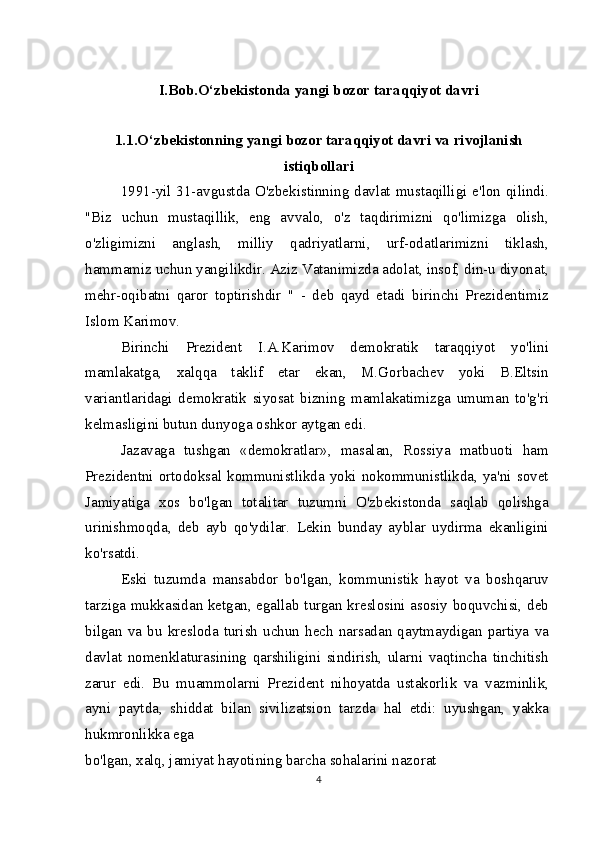 I.Bob.O‘zbekistonda yangi bozor taraqqiyot davri
1.1.O‘zbekistonning yangi bozor taraqqiyot davri va rivojlanish
istiqbollari
1991-yil 31-avgustda O'zbekistinning davlat mustaqilligi e'lon qilindi.
"Biz   uchun   mustaqillik,   eng   avvalo,   o'z   taqdirimizni   qo'limizga   olish,
o'zligimizni   anglash,   milliy   qadriyatlarni,   urf-odatlarimizni   tiklash,
hammamiz uchun yangilikdir. Aziz Vatanimizda adolat, insof, din-u diyonat,
mehr-oqibatni   qaror   toptirishdir   "   -   deb   qayd   etadi   birinchi   Prezidentimiz
Islom Karimov.
Birinchi   Prezident   I.A.Karimov   demokratik   taraqqiyot   yo'lini
mamlakatga,   xalqqa   taklif   etar   ekan,   M.Gorbachev   yoki   B.Eltsin
variantlaridagi   demokratik   siyosat   bizning   mamlakatimizga   umuman   to'g'ri
kelmasligini butun dunyoga oshkor aytgan edi.
Jazavaga   tushgan   «demokratlar»,   masalan,   Rossiya   matbuoti   ham
Prezidentni ortodoksal kommunistlikda yoki  nokommunistlikda,  ya'ni sovet
Jamiyatiga   xos   bo'lgan   totalitar   tuzumni   O'zbekistonda   saqlab   qolishga
urinishmoqda,   deb   ayb   qo'ydilar.   Lekin   bunday   ayblar   uydirma   ekanligini
ko'rsatdi.
Eski   tuzumda   mansabdor   bo'lgan,   kommunistik   hayot   va   boshqaruv
tarziga mukkasidan ketgan, egallab turgan kreslosini asosiy boquvchisi, deb
bilgan  va  bu   kresloda  turish  uchun   hech  narsadan   qaytmaydigan   partiya   va
davlat   nomenklaturasining   qarshiligini   sindirish,   ularni   vaqtincha   tinchitish
zarur   edi.   Bu   muammolarni   Prezident   nihoyatda   ustakorlik   va   vazminlik,
ayni   paytda,   shiddat   bilan   sivilizatsion   tarzda   hal   etdi:   uyushgan,   yakka
hukmronlikka ega
bo'lgan, xalq, jamiyat hayotining barcha sohalarini nazorat 
4 