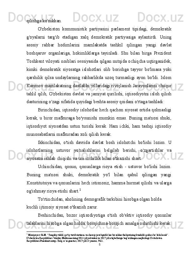 qilishga ko'nikkan.
O'zbekiston   kommunistik   partiyasini   parlament   tipidagi,   demokratik
g'oyalarni   targ'ib   etadigan   xalq   demokratik   partiyasiga   aylantirdi.   Uning
asosiy   rahbar   hodimlarini   mamlakatda   tashkil   qilingan   yangi   davlat
boshqaruv   organlariga,   hokimliklarga   tayinladi.   Shu   bilan   birga   Prezident
Toshkent viloyati noiblari sessiyasida qilgan nutqida ochiqcha uqtirganidek,
kimki   demokratik   siyosatga   islohotlari   olib   borishga   tayyor   bo'lmasa   yoki
qarshilik   qilsa   undaylarning   rahbarlikda   uzoq   turmasligi   ayon   bo'ldi.   Islom
Karimov mamlakatning dastlabki yillaridagi rivojlanish Jarayonlarini chuqur
tahlil qilib, O'zbekiston davlat va jamiyat qurilishi, iqtisodiyotni isloh qilish
dasturining o'zagi sifatida quyidagi beshta asosiy qoidani o'rtaga tashladi:
Birinchidan, iqtisodiy islohotlar hech qachon siyosat ortida qolmasligi
kerak,  u biror mafkuraga bo'ysunishi  mumkin emas. Buning  ma'nosi shuki,
iqtisodiyot   siyosatdan   ustun   turishi   kerak.   Ham   ichki,   ham   tashqi   iqtisodiy
munosabatlarni mafkuradan xoli qilish kerak.
Ikkinchidan,   o'tish   davrida   davlat   bosh   islohotchi   bo'lishi   lozim.   U
islohotlarning   ustuvor   yo'nalishlarini   belgilab   berishi,   o'zgartishlar   va
siyosatni ishlab chiqishi va uni izchillik bilan o'tkazishi shart.
Uchinchidan,   qonun,   qonunlarga   rioya   etish   -   ustuvor   bo'lishi   lozim.
Buning   ma'nosi   shuki,   demokratik   yo'l   bilan   qabul   qilingan   yangi
Konstitutsiya va qonunlarini hech istisnosiz, hamma hurmat qilishi va ularga
og'ishmay rioya etishi shart. 1
To'rtinchidan, aholining demografik tarkibini hisobga olgan holda 
kuchli ijtimoiy siyosat o'tkazish zarur.
Beshinchidan,   bozor   iqtisodiyotiga   o'tish   ob'ektiv   iqtisodiy   qonunlar
talablarini hisobga olgan holda, bosqichma-bosqich amalga oshirilishi kerak.
1
  Mirziyoyev Sh.M. “Tanqidiy tahlil, qat’iy tartib-intizom va shaxsiy javobgarlik har bir rahhar faoliyatining kundalik qoidasi bo‘lishi kerak”. 
O‘zbekiston Respublikasi Vazirlar Mahkamasining 2016-yil yakunlari va 2017 yil istiqbollariga bag‘isiilangan majlisidagi O‘zbekiston 
Respublikasi Prezidenti nutqi. Xalq so‘zi gazetasi, 2017-yil 16-yanvar, №11.
5 