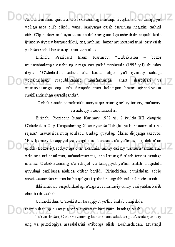 Ana shu muhim qoidalar O'zbekistonning mustaqil rivojlanishi va taraqqiyot
yo'liga   asos   qilib   olindi,   yangi   jamiyatga   o'tish   davrining   negizini   tashkil
etdi. O'tgan davr mobaynida bu qoidalarning amalga oshirilishi respublikada
ijtimoiy-siyosiy barqarorlikni, eng muhimi, bozor munosabatlarini joriy etish
yo'lidan izchil harakat qilishni ta'minladi.
Birinchi   Prezident   Islom   Karimov:   “O'zbekiston   –   bozor
munosabatlariga   o'tishning   o'ziga   xos   yo'li"   risolasida   (1993   yil)   shunday
deydi:   "O'zbekiston   uchun   o'zi   tanlab   olgan   yo'l   ijtimoiy   sohaga
yo'naltirilgan,   respublikaning   manfaatlariga,   shart   sharoitlari   va
xususiyatlariga   eng   ko'p   darajada   mos   keladigan   bozor   iqtisodiyotini
shakllantirishga qaratilgandir".
O'zbekistonda demokratik jamiyat qurishning milliy-tarixiy, ma'naviy
va axloqiy asos-manbalari
Birinchi   Prezident   Islom   Karimov   1992   yil   2   iyulda   XII   chaqiriq
O'zbekiston Oliy Kengashining X sessiyasida "Istiqlol yo'li: muammolar va
rejalar"   mavzusida   nutq   so'zladi.   Undagi   quyidagi   fikrlar   diqqatga   sazovor.
"Biz   Ijtimoiy   taraqqiyot   va   yangilanish   borasida   o'z   yo'limiz   bor,   deb   e'lon
qildik. Bozor iqtisodiyotiga o'tar ekanmiz, milliy-tarixiy turmush tarzimizni,
xalqimiz urf-odatlarini, an'analarimizni, kishilarning fikrlash tarzini hisobga
olamiz.   O'zbekistonning   o'z   istiqlol   va   taraqqiyot   yo'lini   ishlab   chiqishda
quyidagi   omillarga   alohida   e'tibor   berildi:   Birinchidan,   o'tmishdan,   sobiq
sovet tuzumidan meros bo'lib qolgan tajribadan tegishli xulosalar chiqarish.
Ikkinchidan, respublikadagi o'ziga xos ma'naviy-ruhiy vaziyatdan kelib 
chiqib ish tutilish.
Uchinchidan, O zbekiston taraqqiyot yo'lini ishlab chiqishda ʻ
respublikaning qulay jug'rofiy-siyosiy imkoniyatini hisobga olish.
To'rtinchidan, O'zbekistonning bozor munosabatlariga o'tishda ijtimoiy
ong   va   psixologiya   masalalarini   e'tiborga   olish.   Beshinchidan,   Mustaqil
6 