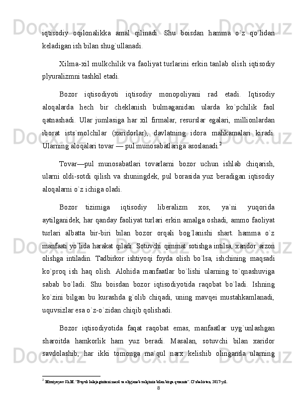 iqtisodiy   oqilonalikka   amal   qilinadi.   Shu   boisdan   hamma   o`z   qo`lidan
keladigan ish bilan shug`ullanadi.
Хilma-xil mulkchilik va faoliyat turlarini erkin tanlab olish  iqtisodiy
plyuralizmni tashkil etadi.
Bozor   iqtisodiyoti   iqtisodiy   monopoliyani   rad   etadi.   Iqtisodiy
aloqalarda   hech   bir   cheklanish   bulmaganidan   ularda   ko`pchilik   faol
qatnashadi.   Ular   jumlasiga   har   xil   firmalar,   resurslar   egalari,   millionlardan
iborat   ists`molchilar   (xaridorlar),   davlatning   idora   mahkamalari   kiradi.
Ularning aloqalari tovar — pul munosabatlariga  asoslanadi. 2
Tovar—pul   munosabatlari   tovarlarni   bozor   uchun   ishlab   chiqarish,
ularni   oldi-sotdi   qilish   va   shuningdek,   pul   borasida   yuz   beradigan   iqtisodiy
aloqalarni o`z ichiga oladi.
Bozor       tizimiga         iqtisodiy         liberalizm         xos,         ya`ni         yuqorida
aytilganidek, har qanday faoliyat turlari erkin amalga oshadi, ammo faoliyat
turlari   albatta   bir-biri   bilan   bozor   orqali   bog`lanishi   shart.   hamma   o`z
manfaati yo`lida harakat qiladi. Sotuvchi qimmat sotishga intilsa, xaridor   arzon
olishga   intiladin.   Tadbirkor   ishtiyoqi   foyda   olish   bo`lsa,   ishchining   maqsadi
ko`proq   ish   haq   olish.   Alohida   manfaatlar   bo`lishi   ularning   to`qnashuviga
sabab   bo`ladi.   Shu   boisdan   bozor   iqtisodiyotida   raqobat   bo`ladi.   Ishning
ko`zini   bilgan   bu   kurashda   g`olib   chiqadi,   uning   mavqei   mustahkamlanadi,
uquvsizlar esa o`z-o`zidan chiqib qolishadi.
Bozor   iqtisodiyotida   faqat   raqobat   emas,   manfaatlar   uyg`unlashgan
sharoitda   hamkorlik   ham   yuz   beradi.   Masalan,   sotuvchi   bilan   xaridor
savdolashib,   har   ikki   tomonga   ma`qul   narx   kelishib   olinganda   ularning
2
  Mirziyoyev Sh.M. “Buyuk kelajaginiizni mard va oliyjanob xalqimiz bilan birga quramiz”. O‘zbekiston, 2017-yil.
8 