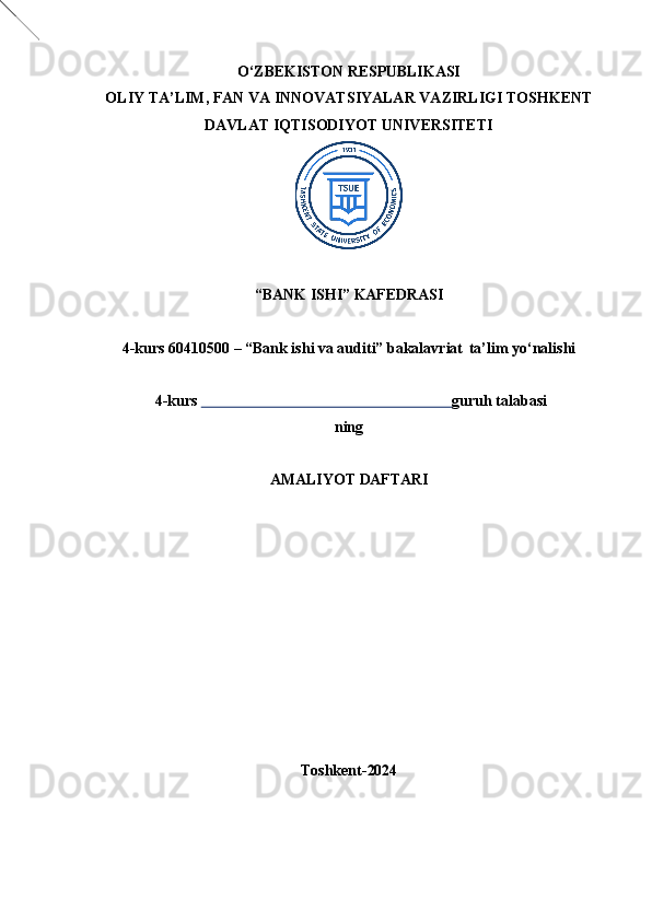 O‘ZBEKISTON   RESPUBLIKASI
OLIY   TA’LIM,   FAN   VA   INNOVATSIYALAR   VAZIRLIGI TOSHKENT
DAVLAT IQTISODIYOT UNIVERSITETI
“BANK   ISHI”   KAFEDRASI
4-kurs 60410500 – “Bank ishi va auditi” bakalavriat   ta’lim yo‘nalishi  
 4-kurs                                                                    guruh talabasi
ning
AMALIYOT   DAFTARI
Toshkent- 2024 
