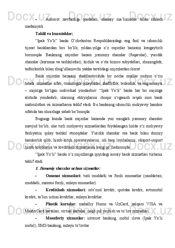  Axborot   xavfsizligi   qoidalari,   shaxsiy   ma’lumotlar   bilan   ishlash
madaniyati.
Tahlil va kuzatishlar;
“Ipak   Yo‘li”   banki   O‘zbekiston   Respublikasidagi   eng   faol   va   ishonchli
tijorat   banklaridan   biri   bo‘lib,   yildan-yilga   o‘z   mijozlar   bazasini   kengaytirib
bormoqda.   Bankning   mijozlar   bazasi   jismoniy   shaxslar   (fuqarolar),   yuridik
shaxslar  (korxona va tashkilotlar), kichik va o‘rta biznes subyektlari, shuningdek,
tadbirkorlik bilan shug‘ullanuvchi yakka tartibdagi mijozlardan iborat.
Bank   mijozlar   bazasini   shakllantirishda   bir   necha   omillar   muhim   o‘rin
tutadi: xizmatlar sifati, texnologik qulayliklar, shaffoflik, tezkorlik, va eng asosiysi
–   mijozga   bo‘lgan   individual   yondashuv.   “Ipak   Yo‘li”   banki   har   bir   mijozga
alohida   yondashib,   ularning   ehtiyojlarini   chuqur   o‘rganish   orqali   mos   bank
mahsulotlari va xizmatlarini taklif etadi. Bu bankning ishonchli moliyaviy hamkor
sifatida tan olinishiga sabab bo‘lmoqda.
Bugungi   kunda   bank   mijozlar   bazasida   yuz   minglab   jismoniy   shaxslar
mavjud bo‘lib, ular turli moliyaviy xizmatlardan foydalangan holda o‘z moliyaviy
faoliyatini   qulay   tashkil   etmoqdalar.   Yuridik   shaxslar   esa   bank   bilan   doimiy
hamkorlik   qilib,   hisob-kitob   operatsiyalarini,   ish   haqi   loyihalarini,   eksport-import
hisob-kitoblarini va kreditlash xizmatlarini keng qo‘llashmoqda.
“Ipak Yo‘li” banki o‘z mijozlariga quyidagi asosiy bank xizmatlari turlarini
taklif etadi:
1. Jismoniy shaxslar uchun xizmatlar:
 Omonat   xizmatlari:   turli   muddatli   va   foizli   omonatlar   (muddatsiz,
muddatli, maxsus foizli, onlayn omonatlar).
 Kreditlash   xizmatlari:   iste’mol   krediti,   ipoteka   krediti,   avtomobil
krediti, ta’lim uchun kreditlar, onlayn kreditlar.
 Plastik   kartalar:   mahalliy   Humo   va   UzCard,   xalqaro   VISA   va
MasterCard kartalari, virtual kartalar, naqd pul yechish va to‘lov xizmatlari.
 Masofaviy   xizmatlar:   internet   banking,   mobil   ilova   (Ipak   Yo‘li
mobil), SMS-banking, onlayn to‘lovlar. 