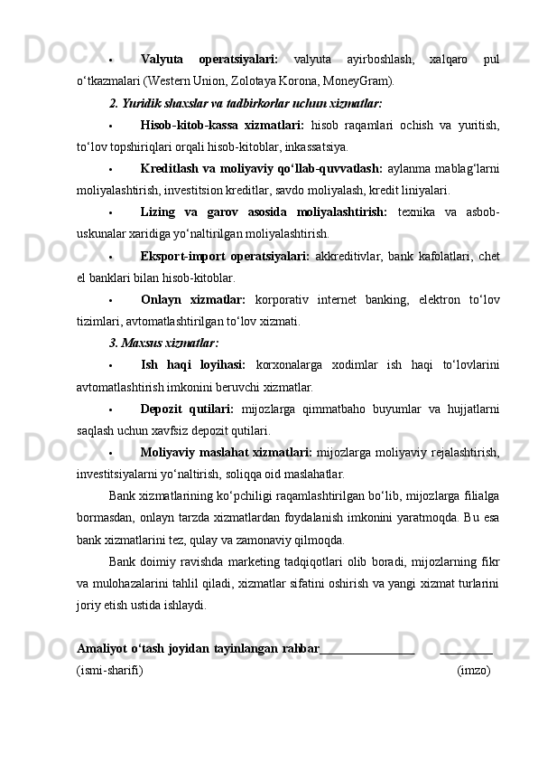  Valyuta   operatsiyalari:   valyuta   ayirboshlash,   xalqaro   pul
o‘tkazmalari (Western Union, Zolotaya Korona, MoneyGram).
2. Yuridik shaxslar va tadbirkorlar uchun xizmatlar:
 Hisob-kitob-kassa   xizmatlari:   hisob   raqamlari   ochish   va   yuritish,
to‘lov topshiriqlari orqali hisob-kitoblar, inkassatsiya.
 Kreditlash   va   moliyaviy   qo‘llab-quvvatlash:   aylanma   mablag‘larni
moliyalashtirish, investitsion kreditlar, savdo moliyalash, kredit liniyalari.
 Lizing   va   garov   asosida   moliyalashtirish:   texnika   va   asbob-
uskunalar xaridiga yo‘naltirilgan moliyalashtirish.
 Eksport-import   operatsiyalari:   akkreditivlar,   bank   kafolatlari,   chet
el banklari bilan hisob-kitoblar.
 Onlayn   xizmatlar:   korporativ   internet   banking,   elektron   to‘lov
tizimlari, avtomatlashtirilgan to‘lov xizmati.
3. Maxsus xizmatlar:
 Ish   haqi   loyihasi:   korxonalarga   xodimlar   ish   haqi   to‘lovlarini
avtomatlashtirish imkonini beruvchi xizmatlar.
 Depozit   qutilari:   mijozlarga   qimmatbaho   buyumlar   va   hujjatlarni
saqlash uchun xavfsiz depozit qutilari.
 Moliyaviy  maslahat  xizmatlari:   mijozlarga   moliyaviy  rejalashtirish,
investitsiyalarni yo‘naltirish, soliqqa oid maslahatlar.
Bank xizmatlarining ko‘pchiligi raqamlashtirilgan bo‘lib, mijozlarga filialga
bormasdan,  onlayn tarzda xizmatlardan foydalanish imkonini yaratmoqda. Bu esa
bank xizmatlarini tez, qulay va zamonaviy qilmoqda.
Bank   doimiy   ravishda   marketing   tadqiqotlari   olib   boradi,   mijozlarning   fikr
va mulohazalarini tahlil qiladi, xizmatlar sifatini oshirish va yangi xizmat turlarini
joriy etish ustida ishlaydi.
Amaliyot   o‘tash   joyidan   tayinlangan   rahbar                                                
(ismi- sharifi) (imzo) 