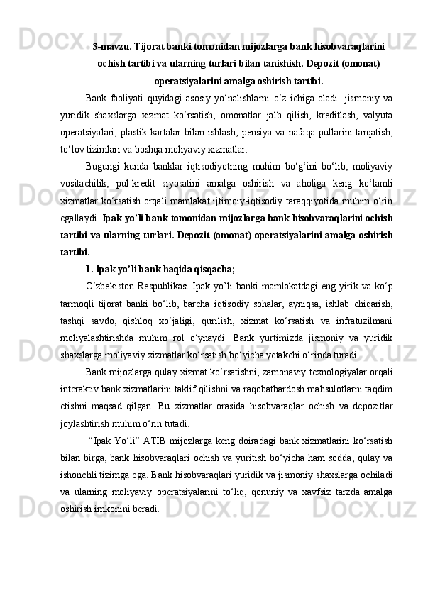 3-mavzu.  Т ijorat banki tomonidan mijozlarga bank hisobvaraqlarini
ochish tartibi va ularning turlari bilan tanishish.  Depozit (omonat)
operatsiyalarini amalga oshirish tartibi.
Bank   faoliyati   quyidagi   asosiy   yo‘nalishlarni   o‘z   ichiga   oladi:   jismoniy   va
yuridik   shaxslarga   xizmat   ko‘rsatish,   omonatlar   jalb   qilish,   kreditlash,   valyuta
operatsiyalari,   plastik   kartalar   bilan   ishlash,   pensiya   va   nafaqa   pullarini   tarqatish,
to‘lov tizimlari va boshqa moliyaviy xizmatlar.
Bugungi   kunda   banklar   iqtisodiyotning   muhim   bo‘g‘ini   bo‘lib,   moliyaviy
vositachilik,   pul-kredit   siyosatini   amalga   oshirish   va   aholiga   keng   ko‘lamli
xizmatlar ko‘rsatish  orqali  mamlakat ijtimoiy-iqtisodiy taraqqiyotida muhim  o‘rin
egallaydi.  Ipak yo’li bank tomonidan mijozlarga bank hisobvaraqlarini ochish
tartibi va ularning turlari. Depozit (omonat) operatsiyalarini amalga oshirish
tartibi.
1. Ipak yo’li bank haqida qisqacha;
O‘zbekiston   Respublikasi   Ipak   yo’li   banki   mamlakatdagi   eng   yirik   va  ko‘p
tarmoqli   tijorat   banki   bo‘lib,   barcha   iqtisodiy   sohalar,   ayniqsa,   ishlab   chiqarish,
tashqi   savdo,   qishloq   xo‘jaligi,   qurilish,   xizmat   ko‘rsatish   va   infratuzilmani
moliyalashtirishda   muhim   rol   o‘ynaydi.   Bank   yurtimizda   jismoniy   va   yuridik
shaxslarga moliyaviy xizmatlar ko‘rsatish bo‘yicha yetakchi o‘rinda turadi.
Bank mijozlarga qulay xizmat ko‘rsatishni, zamonaviy texnologiyalar orqali
interaktiv bank xizmatlarini taklif qilishni va raqobatbardosh mahsulotlarni taqdim
etishni   maqsad   qilgan.   Bu   xizmatlar   orasida   hisobvaraqlar   ochish   va   depozitlar
joylashtirish muhim o‘rin tutadi.
  “Ipak Yo‘li” ATIB mijozlarga keng doiradagi  bank xizmatlarini  ko‘rsatish
bilan  birga,  bank   hisobvaraqlari   ochish  va  yuritish  bo‘yicha  ham  sodda,   qulay  va
ishonchli tizimga ega. Bank hisobvaraqlari yuridik va jismoniy shaxslarga ochiladi
va   ularning   moliyaviy   operatsiyalarini   to‘liq,   qonuniy   va   xavfsiz   tarzda   amalga
oshirish imkonini beradi. 