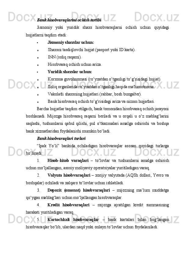 Bank hisobvaraqlarini ochish tartibi
Jismoniy   yoki   yuridik   shaxs   hisobvaraqlarni   ochish   uchun   quyidagi
hujjatlarni taqdim etadi:
 Jismoniy shaxslar uchun:
o Shaxsni tasdiqlovchi hujjat (pasport yoki ID karta).
o INN (soliq raqami).
o Hisobvaraq ochish uchun ariza.
 Yuridik shaxslar uchun:
o Korxona guvohnomasi (ro‘yxatdan o‘tganligi to‘g‘risidagi hujjat).
o Soliq organlarida ro‘yxatdan o‘tganligi haqida ma'lumotnoma.
o Vakolatli shaxsning hujjatlari (rahbar, bosh buxgalter).
o Bank hisobvaraq ochish to‘g‘risidagi ariza va nizom hujjatlari.
Barcha hujjatlar taqdim etilgach, bank tomonidan hisobvaraq ochish jarayoni
boshlanadi.   Mijozga   hisobvaraq   raqami   beriladi   va   u   orqali   u   o‘z   mablag‘larini
saqlashi,   tushumlarni   qabul   qilishi,   pul   o‘tkazmalari   amalga   oshirishi   va   boshqa
bank xizmatlaridan foydalanishi mumkin bo‘ladi.
Bank hisobvaraqlari turlari
“Ipak   Yo‘li”   bankida   ochiladigan   hisobvaraqlar   asosan   quyidagi   turlarga
bo‘linadi:
1. Hisob-kitob   varaqlari   –   to‘lovlar   va   tushumlarni   amalga   oshirish
uchun mo‘ljallangan, asosiy moliyaviy operatsiyalar yuritiladigan varaq.
2. Valyuta hisobvaraqlari   – xorijiy valyutada (AQSh dollari, Yevro va
boshqalar) ochiladi va xalqaro to‘lovlar uchun ishlatiladi.
3. Depozit   (omonat)   hisobvaraqlari   –   mijozning   ma’lum   muddatga
qo‘ygan mablag‘lari uchun mo‘ljallangan hisobvaraqlar.
4. Kredit   hisobvaraqlari   –   mijozga   ajratilgan   kredit   summasining
harakati yuritiladigan varaq.
5. Kartochkali   hisobvaraqlar   –   bank   kartalari   bilan   bog‘langan
hisobvaraqlar bo‘lib, ulardan naqd yoki onlayn to‘lovlar uchun foydalaniladi. 