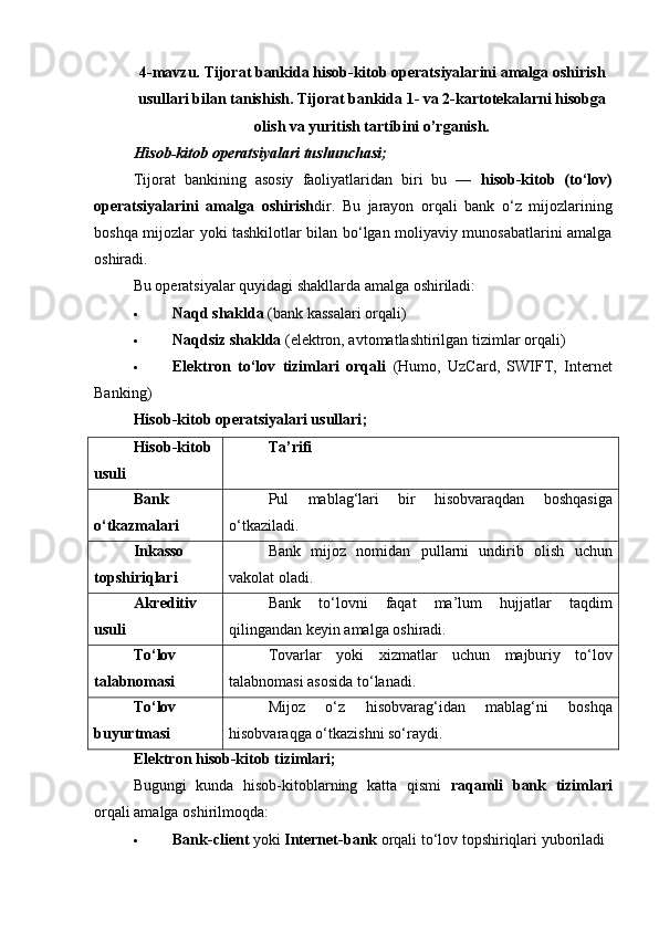 4-mavzu.  Т ijorat   bankida hisob-kitob operatsiyalarini   amalga   oshirish
usullari bilan tanishish.  Т ijorat bankida 1- va 2-kartotekalarni hisobga
olish va yuritish tartibini o’rganish.
Hisob-kitob operatsiyalari tushunchasi;
Tijorat   bankining   asosiy   faoliyatlaridan   biri   bu   —   hisob-kitob   (to‘lov)
operatsiyalarini   amalga   oshirish dir.   Bu   jarayon   orqali   bank   o‘z   mijozlarining
boshqa mijozlar yoki tashkilotlar bilan bo‘lgan moliyaviy munosabatlarini amalga
oshiradi.
Bu operatsiyalar quyidagi shakllarda amalga oshiriladi:
 Naqd shaklda  (bank kassalari orqali)
 Naqdsiz shaklda  (elektron, avtomatlashtirilgan tizimlar orqali)
 Elektron   to‘lov   tizimlari   orqali   (Humo,   UzCard,   SWIFT,   Internet
Banking)
Hisob-kitob operatsiyalari usullari ;
Hisob-kitob
usuli Ta’rifi
Bank
o‘tkazmalari Pul   mablag‘lari   bir   hisobvaraqdan   boshqasiga
o‘tkaziladi.
Inkasso
topshiriqlari Bank   mijoz   nomidan   pullarni   undirib   olish   uchun
vakolat oladi.
Akreditiv
usuli Bank   to‘lovni   faqat   ma’lum   hujjatlar   taqdim
qilingandan keyin amalga oshiradi.
To‘lov
talabnomasi Tovarlar   yoki   xizmatlar   uchun   majburiy   to‘lov
talabnomasi asosida to‘lanadi.
To‘lov
buyurtmasi Mijoz   o‘z   hisobvarag‘idan   mablag‘ni   boshqa
hisobvaraqga o‘tkazishni so‘raydi.
Elektron hisob-kitob tizimlari;
Bugungi   kunda   hisob-kitoblarning   katta   qismi   raqamli   bank   tizimlari
orqali amalga oshirilmoqda:
 Bank-client  yoki  Internet-bank  orqali to‘lov topshiriqlari yuboriladi 