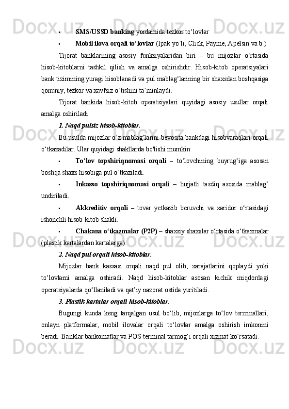  SMS/USSD banking  yordamida tezkor to‘lovlar
 Mobil ilova orqali to‘lovlar  (Ipak yo’li, Click, Payme, Apelsin va b.)
Tijorat   banklarining   asosiy   funksiyalaridan   biri   –   bu   mijozlar   o‘rtasida
hisob-kitoblarni   tashkil   qilish   va   amalga   oshirishdir.   Hisob-kitob   operatsiyalari
bank tizimining yuragi hisoblanadi va pul mablag‘larining bir shaxsdan boshqasiga
qonuniy, tezkor va xavfsiz o‘tishini ta’minlaydi.
Tijorat   bankida   hisob-kitob   operatsiyalari   quyidagi   asosiy   usullar   orqali
amalga oshiriladi:
1.  Naqd pulsiz hisob-kitoblar.
Bu usulda mijozlar o‘z mablag‘larini bevosita bankdagi hisobvaraqlari orqali
o‘tkazadilar.  Ular quyidagi shakllarda bo'lishi mumkin:
 To‘lov   topshiriqnomasi   orqali   –   to‘lovchining   buyrug‘iga   asosan
boshqa shaxs hisobiga pul o‘tkaziladi.
 Inkasso   topshiriqnomasi   orqali   –   hujjatli   tasdiq   asosida   mablag‘
undiriladi.
 Akkreditiv   orqali   –   tovar   yetkazib   beruvchi   va   xaridor   o‘rtasidagi
ishonchli hisob-kitob shakli.
 Chakana o‘tkazmalar (P2P)  – shaxsiy shaxslar o‘rtasida o‘tkazmalar
(plastik kartalardan kartalarga).
2.  Naqd pul orqali hisob-kitoblar.
Mijozlar   bank   kassasi   orqali   naqd   pul   olib,   xarajatlarini   qoplaydi   yoki
to‘lovlarni   amalga   oshiradi.   Naqd   hisob-kitoblar   asosan   kichik   miqdordagi
operatsiyalarda qo‘llaniladi va qat’iy nazorat ostida yuritiladi.
3.  Plastik kartalar orqali hisob-kitoblar.
Bugungi   kunda   keng   tarqalgan   usul   bo‘lib,   mijozlarga   to‘lov   terminallari,
onlayn   platformalar,   mobil   ilovalar   orqali   to‘lovlar   amalga   oshirish   imkonini
beradi. Banklar bankomatlar va POS-terminal tarmog‘i orqali xizmat ko‘rsatadi. 