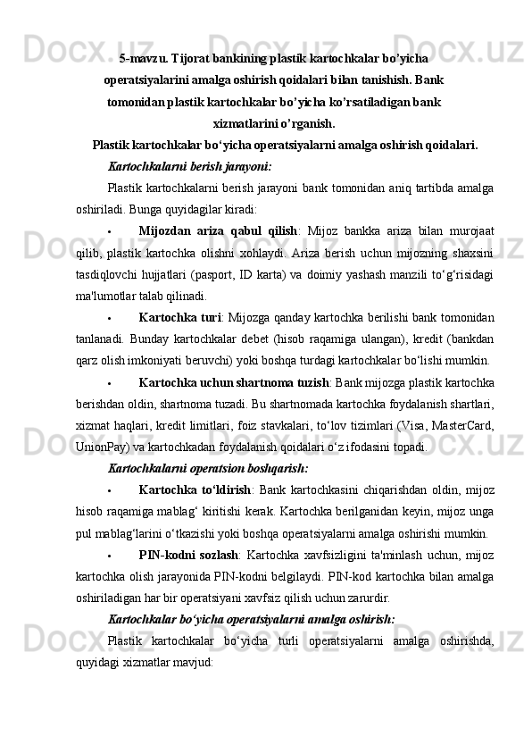 5-mavzu.   Т ijorat   bankining   plastik   kartochkalar   bo’yicha
operatsiyalarini amalga oshirish qoidalari bilan tanishish. Bank
tomonidan plastik kartochkalar bo’yicha ko’rsatiladigan bank
xizmatlarini o’rganish.
Plastik kartochkalar bo‘yicha operatsiyalarni amalga oshirish qoidalari.
Kartochkalarni berish jarayoni:
Plastik  kartochkalarni   berish   jarayoni   bank  tomonidan   aniq  tartibda  amalga
oshiriladi.  Bunga quyidagilar kiradi:
 Mijozdan   ariza   qabul   qilish :   Mijoz   bankka   ariza   bilan   murojaat
qilib,   plastik   kartochka   olishni   xohlaydi.   Ariza   berish   uchun   mijozning   shaxsini
tasdiqlovchi   hujjatlari   (pasport,  ID karta)  va  doimiy yashash   manzili  to‘g‘risidagi
ma'lumotlar talab qilinadi.
 Kartochka turi : Mijozga qanday kartochka berilishi bank tomonidan
tanlanadi.   Bunday   kartochkalar   debet   (hisob   raqamiga   ulangan),   kredit   (bankdan
qarz olish imkoniyati beruvchi) yoki boshqa turdagi kartochkalar bo‘lishi mumkin.
 Kartochka uchun shartnoma tuzish : Bank mijozga plastik kartochka
berishdan oldin, shartnoma tuzadi. Bu shartnomada kartochka foydalanish shartlari,
xizmat haqlari, kredit  limitlari, foiz stavkalari, to‘lov tizimlari  (Visa, MasterCard,
UnionPay) va kartochkadan foydalanish qoidalari o‘z ifodasini topadi.
Kartochkalarni operatsion boshqarish:
 Kartochka   to‘ldirish :   Bank   kartochkasini   chiqarishdan   oldin,   mijoz
hisob raqamiga mablag‘ kiritishi kerak. Kartochka berilganidan keyin, mijoz unga
pul mablag‘larini o‘tkazishi yoki boshqa operatsiyalarni amalga oshirishi mumkin.
 PIN-kodni   sozlash :   Kartochka   xavfsizligini   ta'minlash   uchun,   mijoz
kartochka olish jarayonida PIN-kodni belgilaydi. PIN-kod kartochka bilan amalga
oshiriladigan har bir operatsiyani xavfsiz qilish uchun zarurdir.
Kartochkalar bo‘yicha operatsiyalarni amalga oshirish:
Plastik   kartochkalar   bo‘yicha   turli   operatsiyalarni   amalga   oshirishda,
quyidagi xizmatlar mavjud: 