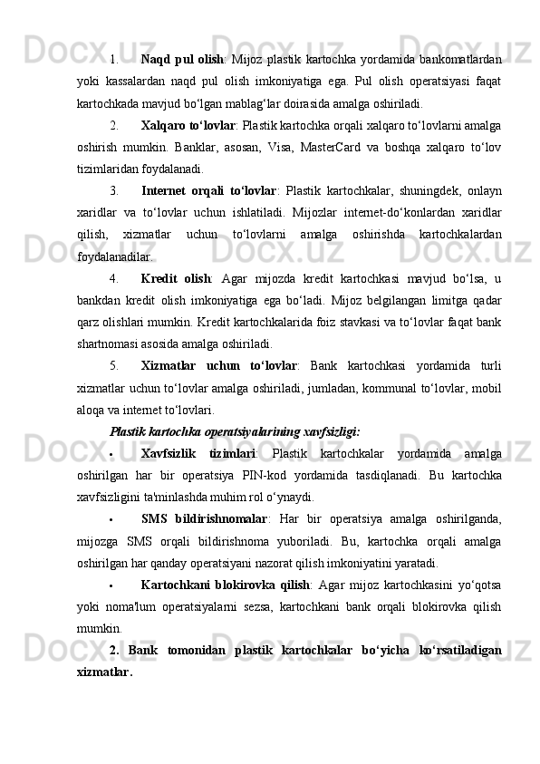 1. Naqd   pul   olish :   Mijoz   plastik   kartochka   yordamida   bankomatlardan
yoki   kassalardan   naqd   pul   olish   imkoniyatiga   ega.   Pul   olish   operatsiyasi   faqat
kartochkada mavjud bo‘lgan mablag‘lar doirasida amalga oshiriladi.
2. Xalqaro to‘lovlar : Plastik kartochka orqali xalqaro to‘lovlarni amalga
oshirish   mumkin.   Banklar,   asosan,   Visa,   MasterCard   va   boshqa   xalqaro   to‘lov
tizimlaridan foydalanadi.
3. Internet   orqali   to‘lovlar :   Plastik   kartochkalar,   shuningdek,   onlayn
xaridlar   va   to‘lovlar   uchun   ishlatiladi.   Mijozlar   internet-do‘konlardan   xaridlar
qilish,   xizmatlar   uchun   to‘lovlarni   amalga   oshirishda   kartochkalardan
foydalanadilar.
4. Kredit   olish :   Agar   mijozda   kredit   kartochkasi   mavjud   bo‘lsa,   u
bankdan   kredit   olish   imkoniyatiga   ega   bo‘ladi.   Mijoz   belgilangan   limitga   qadar
qarz olishlari mumkin. Kredit kartochkalarida foiz stavkasi va to‘lovlar faqat bank
shartnomasi asosida amalga oshiriladi.
5. Xizmatlar   uchun   to‘lovlar :   Bank   kartochkasi   yordamida   turli
xizmatlar uchun to‘lovlar amalga oshiriladi, jumladan, kommunal to‘lovlar, mobil
aloqa va internet to‘lovlari.
Plastik kartochka operatsiyalarining xavfsizligi:
 Xavfsizlik   tizimlari :   Plastik   kartochkalar   yordamida   amalga
oshirilgan   har   bir   operatsiya   PIN-kod   yordamida   tasdiqlanadi.   Bu   kartochka
xavfsizligini ta'minlashda muhim rol o‘ynaydi.
 SMS   bildirishnomalar :   Har   bir   operatsiya   amalga   oshirilganda,
mijozga   SMS   orqali   bildirishnoma   yuboriladi.   Bu,   kartochka   orqali   amalga
oshirilgan har qanday operatsiyani nazorat qilish imkoniyatini yaratadi.
 Kartochkani   blokirovka   qilish :   Agar   mijoz   kartochkasini   yo‘qotsa
yoki   noma'lum   operatsiyalarni   sezsa,   kartochkani   bank   orqali   blokirovka   qilish
mumkin.
2.   Bank   tomonidan   plastik   kartochkalar   bo‘yicha   ko‘rsatiladigan
xizmatlar. 