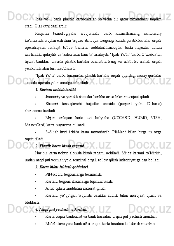 Ipak   yo’li   bank   plastik   kartochkalar   bo‘yicha   bir   qator   xizmatlarni   taqdim
etadi. Ular quyidagilardir:
Raqamli   texnologiyalar   rivojlanishi   bank   xizmatlarining   zamonaviy
ko‘rinishda taqdim etilishini taqozo etmoqda. Bugungi kunda plastik kartalar orqali
operatsiyalar   nafaqat   to‘lov   tizimini   soddalashtirmoqda,   balki   mijozlar   uchun
xavfsizlik, qulaylik va tezkorlikni ham ta’minlaydi. "Ipak Yo‘li" banki O‘zbekiston
tijorat   banklari   orasida   plastik   kartalar   xizmatini   keng   va   sifatli   ko‘rsatish   orqali
yetakchilardan biri hisoblanadi.
"Ipak Yo‘li" banki tomonidan plastik kartalar orqali quyidagi asosiy qoidalar
asosida operatsiyalar amalga oshiriladi:
1.  Kartani ochish tartibi .
 Jismoniy va yuridik shaxslar bankka ariza bilan murojaat qiladi.
 Shaxsni   tasdiqlovchi   hujjatlar   asosida   (pasport   yoki   ID-karta)
shartnoma tuziladi.
 Mijoz   tanlagan   karta   turi   bo‘yicha   (UZCARD,   HUMO,   VISA,
MasterCard) karta buyurtma qilinadi.
 3–5   ish   kuni   ichida   karta   tayyorlanib,   PIN-kod   bilan   birga   mijozga
topshiriladi.
2.  Plastik karta hisob raqami.
Har bir karta uchun alohida hisob raqami  ochiladi. Mijoz kartani  to‘ldirish,
undan naqd pul yechish yoki terminal orqali to‘lov qilish imkoniyatiga ega bo‘ladi.
3.  Karta bilan ishlash qoidalari .
 PIN-kodni begonalarga bermaslik.
 Kartani begona shaxslarga topshirmaslik.
 Amal qilish muddatini nazorat qilish.
 Kartani   yo‘qotgan   taqdirda   bankka   zudlik   bilan   murojaat   qilish   va
bloklash.
4.  Naqd pul yechish va kiritish.
 Karta orqali bankomat va bank kassalari orqali pul yechish mumkin.
 Mobil ilova yoki bank ofisi orqali karta hisobini to‘ldirish mumkin. 