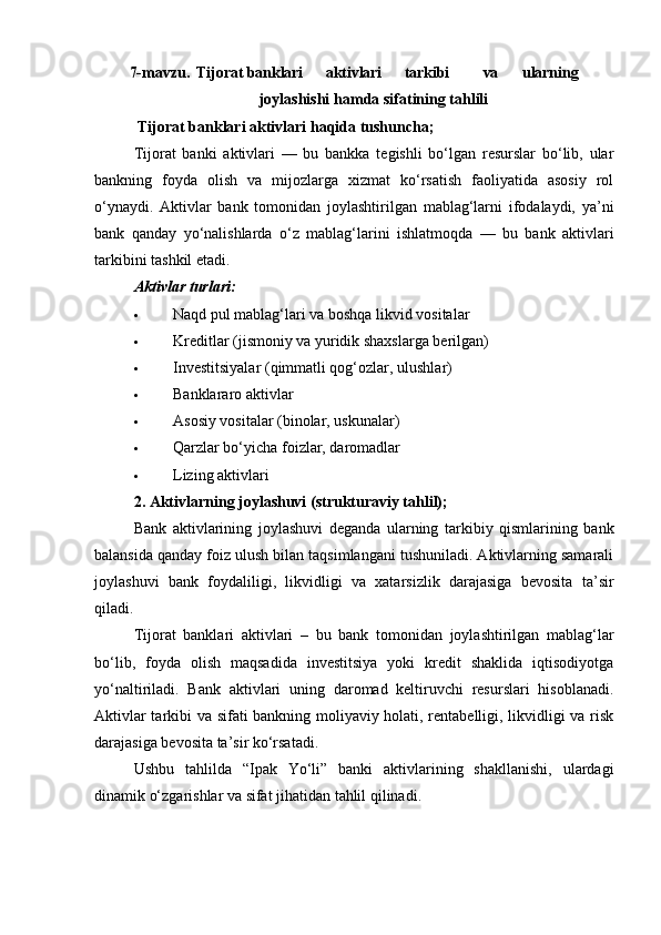 7-mavzu.   Tijorat banklari aktivlari tarkibi va ularning
joylashishi   hamda sifatining tahlili
 Tijorat banklari aktivlari haqida tushuncha;
Tijorat   banki   aktivlari   —   bu   bankka   tegishli   bo‘lgan   resurslar   bo‘lib,   ular
bankning   foyda   olish   va   mijozlarga   xizmat   ko‘rsatish   faoliyatida   asosiy   rol
o‘ynaydi.   Aktivlar   bank   tomonidan   joylashtirilgan   mablag‘larni   ifodalaydi,   ya’ni
bank   qanday   yo‘nalishlarda   o‘z   mablag‘larini   ishlatmoqda   —   bu   bank   aktivlari
tarkibini tashkil etadi.
Aktivlar turlari:
 Naqd pul mablag‘lari va boshqa likvid vositalar
 Kreditlar (jismoniy va yuridik shaxslarga berilgan)
 Investitsiyalar (qimmatli qog‘ozlar, ulushlar)
 Banklararo aktivlar
 Asosiy vositalar (binolar, uskunalar)
 Qarzlar bo‘yicha foizlar, daromadlar
 Lizing aktivlari
2. Aktivlarning joylashuvi (strukturaviy tahlil);
Bank   aktivlarining   joylashuvi   deganda   ularning   tarkibiy   qismlarining   bank
balansida qanday foiz ulush bilan taqsimlangani tushuniladi. Aktivlarning samarali
joylashuvi   bank   foydaliligi,   likvidligi   va   xatarsizlik   darajasiga   bevosita   ta’sir
qiladi.
Tijorat   banklari   aktivlari   –   bu   bank   tomonidan   joylashtirilgan   mablag‘lar
bo‘lib,   foyda   olish   maqsadida   investitsiya   yoki   kredit   shaklida   iqtisodiyotga
yo‘naltiriladi.   Bank   aktivlari   uning   daromad   keltiruvchi   resurslari   hisoblanadi.
Aktivlar tarkibi va sifati bankning moliyaviy holati, rentabelligi, likvidligi va risk
darajasiga bevosita ta’sir ko‘rsatadi.
Ushbu   tahlilda   “Ipak   Yo‘li”   banki   aktivlarining   shakllanishi,   ulardagi
dinamik o‘zgarishlar va sifat jihatidan tahlil qilinadi. 