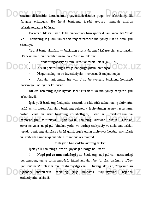 muammoli   kreditlar   kam,   ularning   qaytarilish   darajasi   yuqori   va   ta’minlanganlik
darajasi   ortmoqda.   Bu   holat   bankning   kredit   siyosati   samarali   amalga
oshirilayotganini bildiradi.
Daromadlilik   va   likvidlik   ko‘rsatkichlari   ham   ijobiy   dinamikada.   Bu   “Ipak
Yo‘li” bankining sog‘lom, xavfsiz va raqobatbardosh moliyaviy institut ekanligini
isbotlaydi.
Tijorat banki aktivlari — bankning asosiy daromad keltiruvchi resurslaridir.
O‘zbekiston tijorat banklari misolida ko‘rish mumkinki:
 Aktivlarning asosiy qismini kreditlar tashkil etadi (60–70%).
 Kredit portfelining sifati yildan yilga yaxshilanmoqda.
 Naqd mablag‘lar va investitsiyalar muvozanatli saqlanmoqda.
 Aktivlar   tarkibining   har   yili   o‘sib   borayotgani   bankning   kengayib
borayotgan faoliyatini ko‘rsatadi.
Bu   esa   bankning   iqtisodiyotda   faol   ishtirokini   va   moliyaviy   barqarorligini
ta’minlaydi.
Ipak yo’li bankning faoliyatini samarali tashkil etish uchun uning aktivlarini
tahlil   qilish   zarur.   Aktivlar,   bankning   iqtisodiy   faoliyatining   asosiy   resurslarini
tashkil   etadi   va   ular   bankning   rentabelligini,   likvidligini,   xavfsizligini   va
barqarorligini   ta'minlaydi.   Ipak   yo’li   bankning   aktivlari   odatda   kreditlar,
investitsiyalar,   naqd   pul,   binolar,   yerlar   va   boshqa   moliyaviy   vositalardan   tashkil
topadi. Bankning aktivlarini tahlil qilish orqali uning moliyaviy holatini yaxshilash
va strategik qarorlar qabul qilish imkoniyatlari mavjud.
Ipak yo’li bank aktivlarining tarkibi.
Ipak yo’li bankning aktivlari quyidagi turlarga bo‘linadi:
1. Naqd pul va muomaladagi pul;  Bankning naqd pul va muomaladagi
pul   miqdori,   uning   qisqa   muddatli   likvid   aktivlari   bo‘lib,   ular   bankning   to‘lov
qobiliyatini ta'minlashda muhim ahamiyatga ega. Bu turdagi aktivlar, o‘zgaruvchan
iqtisodiy   sharoitlarda   bankning   qisqa   muddatli   majburiyatlarni   bajarish
imkoniyatini oshiradi. 