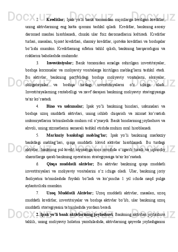 2. Kreditlar;   Ipak   yo’li   bank   tomonidan   mijozlarga   berilgan   kreditlar,
uning   aktivlarining   eng   katta   qismini   tashkil   qiladi.   Kreditlar,   bankning   asosiy
daromad   manbai   hisoblanadi,   chunki   ular   foiz   daromadlarini   keltiradi.   Kreditlar
turlari, masalan, tijorat kreditlari, shaxsiy kreditlar, ipoteka kreditlari va boshqalar
bo‘lishi   mumkin.   Kreditlarning   sifatini   tahlil   qilish,   bankning   barqarorligini   va
risklarini baholashda muhimdir.
3. Investitsiyalar;   Bank   tomonidan   amalga   oshirilgan   investitsiyalar,
boshqa   korxonalar   va   moliyaviy   vositalarga   kiritilgan   mablag‘larni   tashkil   etadi.
Bu   aktivlar,   bankning   portfelidagi   boshqa   moliyaviy   vositalarni,   aksiyalar,
obligatsiyalar   va   boshqa   turdagi   investitsiyalarni   o‘z   ichiga   oladi.
Investitsiyalarning rentabelligi va xavf darajasi  bankning moliyaviy strategiyasiga
ta'sir ko‘rsatadi.
4. Bino   va   uskunalar;   Ipak   yo’li   bankning   binolari,   uskunalari   va
boshqa   uzoq   muddatli   aktivlari,   uning   ishlab   chiqarish   va   xizmat   ko‘rsatish
imkoniyatlarini ta'minlashda muhim rol o‘ynaydi. Bank binolarining joylashuvi va
ahvoli, uning xizmatlarini samarali tashkil etishda muhim omil hisoblanadi.
5. Markaziy   bankdagi   mablag‘lar;   Ipak   yo’li   bankning   markaziy
bankdagi   mablag‘lari,   qisqa   muddatli   likvid   aktivlar   hisoblanadi.   Bu   turdagi
aktivlar,   bankning   pul-kredit   siyosatiga   mos   ravishda   o‘zgarib   turadi   va   iqtisodiy
sharoitlarga qarab bankning operatsion strategiyasiga ta'sir ko‘rsatadi.
6. Qisqa   muddatli   aktivlar;   Bu   aktivlar   bankning   qisqa   muddatli
investitsiyalari   va   moliyaviy   vositalarini   o‘z   ichiga   oladi.   Ular,   bankning   joriy
faoliyatini   ta'minlashda   foydali   bo‘ladi   va   ko‘pincha   1   yil   ichida   naqd   pulga
aylantirilishi mumkin.
7. Uzoq   Muddatli   Aktivlar;   Uzoq   muddatli   aktivlar,   masalan,   uzoq
muddatli   kreditlar,   investitsiyalar   va   boshqa   aktivlar   bo‘lib,   ular   bankning   uzoq
muddatli strategiyasini ta'minlashda yordam beradi.
2. Ipak yo’li bank aktivlarining joylashuvi;   Bankning aktivlari joylashuvi
tahlili,   uning   moliyaviy   holatini   yaxshilashda,   aktivlarning   qayerda   joylashganini 
